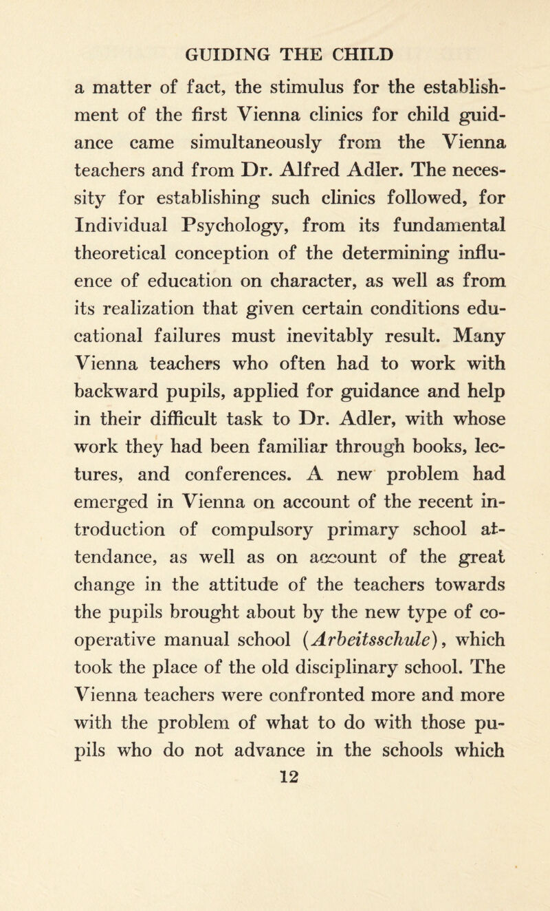 a matter of fact, the stimulus for the establish¬ ment of the first Vienna clinics for child guid¬ ance came simultaneously from the Vienna teachers and from Dr. Alfred Adler. The neces¬ sity for establishing such clinics followed, for Individual Psychology, from its fundamental theoretical conception of the determining influ¬ ence of education on character, as well as from its realization that given certain conditions edu¬ cational failures must inevitably result. Many Vienna teachers who often had to work with backward pupils, applied for guidance and help in their difficult task to Dr. Adler, with whose work they had been familiar through books, lec¬ tures, and conferences. A new problem had emerged in Vienna on account of the recent in¬ troduction of compulsory primary school at¬ tendance, as well as on account of the great change in the attitude of the teachers towards the pupils brought about by the new type of co¬ operative manual school {Arbeitsschule), which took the place of the old disciplinary school. The Vienna teachers were confronted more and more with the problem of what to do with those pu¬ pils who do not advance in the schools which