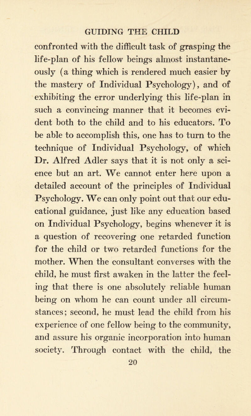 confronted with the difficult task of grasping the life-plan of his fellow beings almost instantane¬ ously (a thing which is rendered much easier by the mastery of Individual Psychology), and of exhibiting the error underlying this life-plan in such a convincing manner that it becomes evi¬ dent both to the child and to his educators. To be able to accomplish this, one has to turn to the technique of Individual Psychology, of which Dr. Alfred Adler says that it is not only a sci¬ ence but an art. We cannot enter here upon a detailed account of the principles of Individual Psychology. We can only point out that our edu¬ cational guidance, just like any education based on Individual Psychology, begins whenever it is a question of recovering one retarded function for the child or two retarded functions for the mother. When the consultant converses with the child, he must first awaken in the latter the feel¬ ing that there is one absolutely reliable human being on whom he can count under all circum¬ stances; second, he must lead the child from his experience of one fellow being to the community, and assure his organic incorporation into human society. Through contact with the child, the