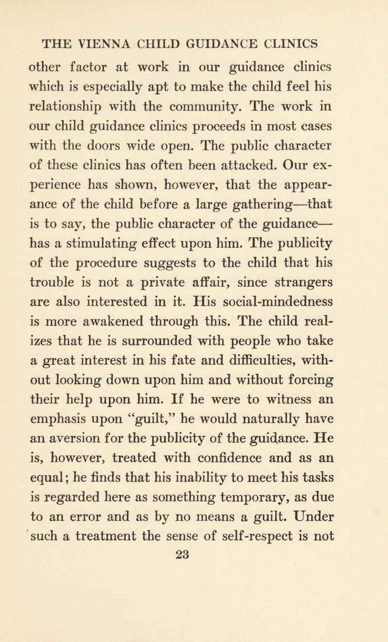 other factor at work in our guidance clinics which is especially apt to make the child feel his relationship with the community. The work in our child guidance clinics proceeds in most cases with the doors wide open. The public character of these clinics has often been attacked. Our ex¬ perience has shown, however, that the appear¬ ance of the child before a large gathering—that is to say, the public character of the guidance— has a stimulating effect upon him. The publicity of the procedure suggests to the child that his trouble is not a private affair, since strangers are also interested in it. His social-mindedness is more awakened through this. The child real¬ izes that he is surrounded with people who take a great interest in his fate and difficulties, with¬ out looking down upon him and without forcing their help upon him. If he were to witness an emphasis upon “guilt,” he would naturally have an aversion for the publicity of the guidance. He is, however, treated with confidence and as an equal; he finds that his inability to meet his tasks is regarded here as something temporary, as due to an error and as by no means a guilt. Under such a treatment the sense of self-respect is not