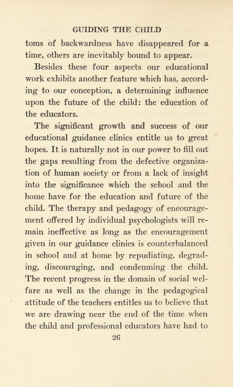 toms of backwardness have disappeared for a time, others are inevitably bound to appear. Besides these four aspects our educational work exhibits another feature which has, accord¬ ing to our conception, a determining influence upon the future of the child: the education of the educators. The significant growth and success of our educational guidance clinics entitle us to great hopes. It is naturally not in our power to fill out the gaps resulting from the defective organiza¬ tion of human society or from a lack of insight into the significance which the school and the home have for the education and future of the child. The therapy and pedagogy of encourage¬ ment offered by individual psychologists will re¬ main ineffective as long as the encouragement given in our guidance clinics is counterbalanced in school and at home by repudiating, degrad¬ ing, discouraging, and condemning the child. The recent progress in the domain of social wel¬ fare as well as the change in the pedagogical attitude of the teachers entitles us to believe that we are drawing near the end of the time when the child and professional educators have had to
