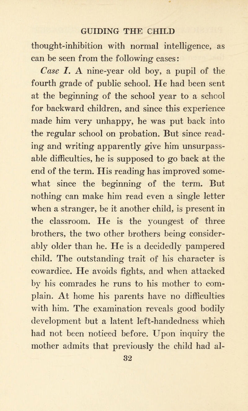 thought-inhibition with normal intelligence, as can be seen from the following cases: Case I. A nine-year old boy, a pupil of the fourth grade of public school. He had been sent at the beginning of the school year to a school for backward children, and since this experience made him very unhappy, he was put back into the regular school on probation. But since read¬ ing and writing apparently give him unsurpass¬ able difficulties, he is supposed to go back at the end of the term. His reading has improved some¬ what since the beginning of the term. But nothing can make him read even a single letter when a stranger, be it another child, is present in the classroom. He is the youngest of three brothers, the two other brothers being consider¬ ably older than he. He is a decidedly pampered child. The outstanding trait of his character is cowardice. He avoids fights, and when attacked by his comrades he runs to his mother to com- * plain. At home his parents have no difficulties with him. The examination reveals good bodily development but a latent left-handedness which had not been noticed before. Upon inquiry the mother admits that previously the child had al-