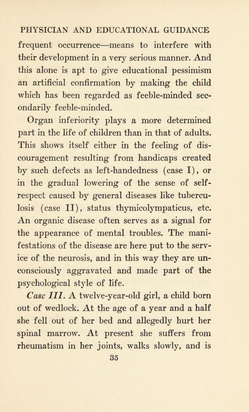frequent occurrence—means to interfere with their development in a very serious manner. And this alone is apt to give educational pessimism an artificial confirmation by making the child which has been regarded as feeble-minded sec¬ ondarily feeble-minded. Organ inferiority plays a more determined part in the life of children than in that of adults. This shows itself either in the feeling of dis¬ couragement resulting from handicaps created by such defects as left-handedness (case I), or in the gradual lowering of the sense of self- respect caused by general diseases like tubercu¬ losis (case ii), status thymicolympaticus, etc. An organic disease often serves as a signal for the appearance of mental troubles. The mani¬ festations of the disease are here put to the serv¬ ice of the neurosis, and in this way they are un¬ consciously aggravated and made part of the psychological style of life. Case III. A twelve-year-old girl, a child born out of wedlock. At the age of a year and a half she fell out of her bed and allegedly hurt her spinal marrow. At present she suffers from rheumatism in her joints, walks slowly, and is