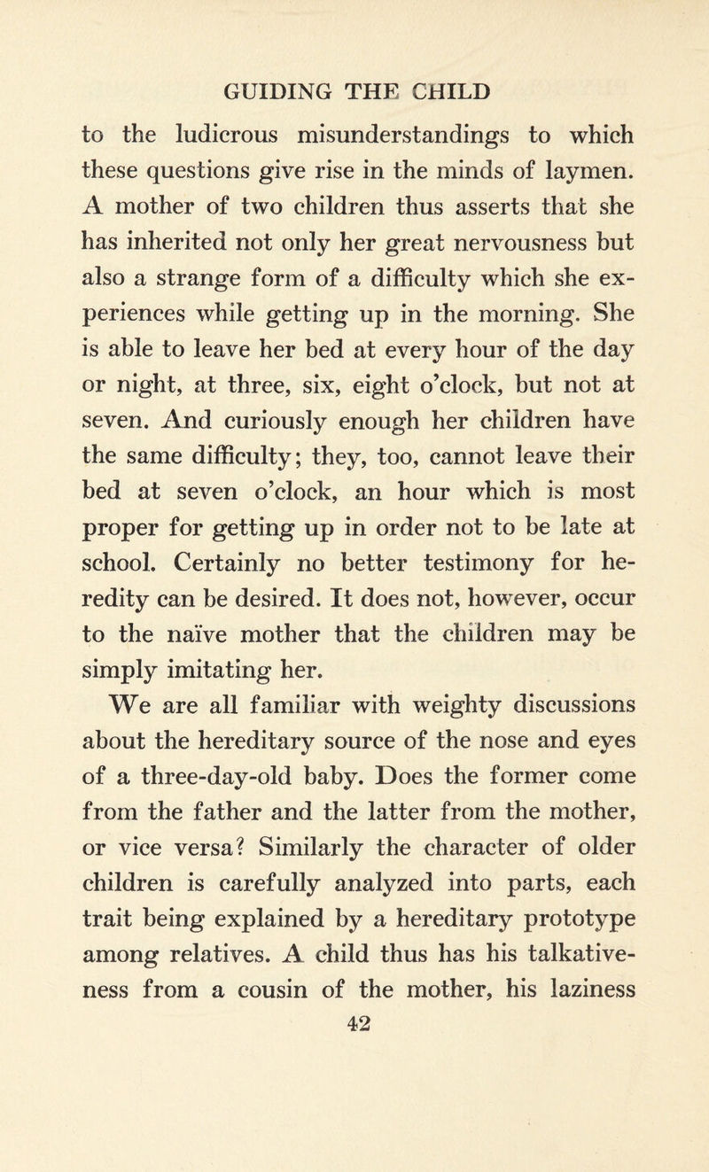 to the ludicrous misunderstandings to which these questions give rise in the minds of laymen. A mother of two children thus asserts that she has inherited not only her great nervousness but also a strange form of a difficulty which she ex¬ periences while getting up in the morning. She is able to leave her bed at every hour of the day or night, at three, six, eight o’clock, but not at seven. And curiously enough her children have the same difficulty; they, too, cannot leave their bed at seven o’clock, an hour which is most proper for getting up in order not to be late at school. Certainly no better testimony for he¬ redity can be desired. It does not, however, occur to the naive mother that the children may be simply imitating her. We are all familiar with weighty discussions about the hereditary source of the nose and eyes of a three-day-old baby. Does the former come from the father and the latter from the mother, or vice versa? Similarly the character of older children is carefully analyzed into parts, each trait being explained by a hereditary prototype among relatives. A child thus has his talkative¬ ness from a cousin of the mother, his laziness