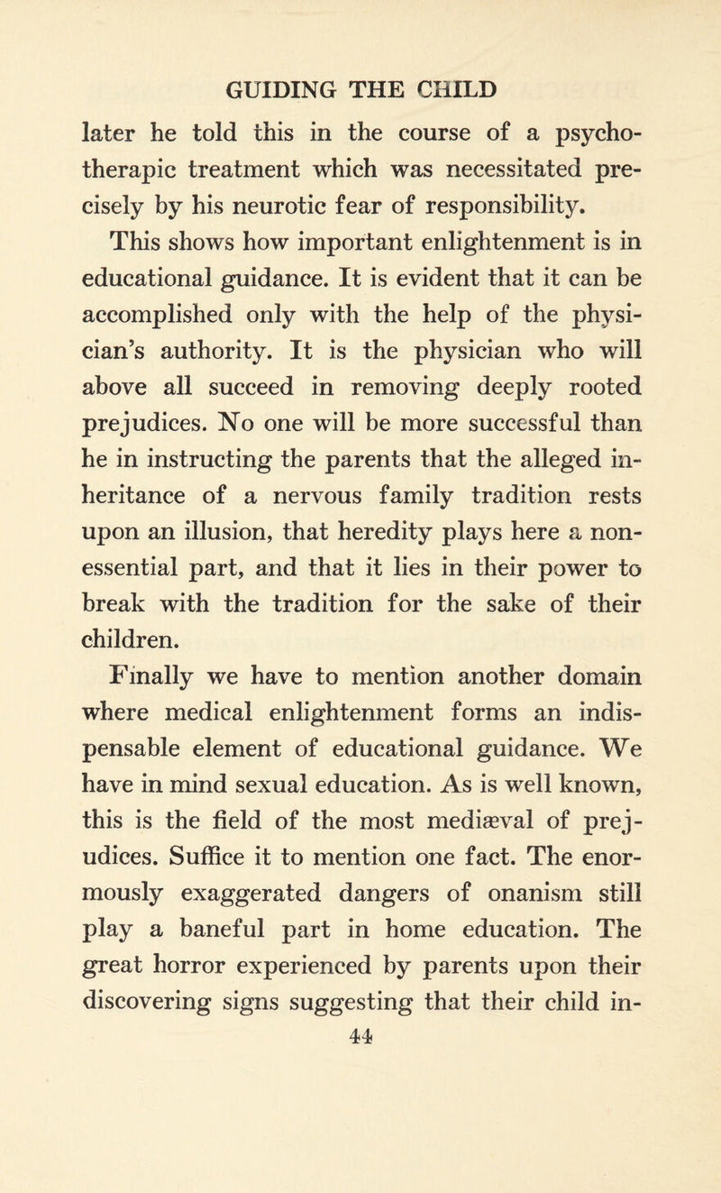 later he told this in the course of a psycho- therapic treatment which was necessitated pre¬ cisely by his neurotic fear of responsibility. This shows how important enlightenment is in educational guidance. It is evident that it can be accomplished only with the help of the physi¬ cian’s authority. It is the physician who will above all succeed in removing deeply rooted prejudices. No one will be more successful than he in instructing the parents that the alleged in¬ heritance of a nervous family tradition rests upon an illusion, that heredity plays here a non- essential part, and that it lies in their power to break with the tradition for the sake of their children. Finally we have to mention another domain where medical enlightenment forms an indis¬ pensable element of educational guidance. We have in mind sexual education. As is well known, this is the field of the most mediaeval of prej¬ udices. Suffice it to mention one fact. The enor¬ mously exaggerated dangers of onanism still play a baneful part in home education. The great horror experienced by parents upon their discovering signs suggesting that their child in-