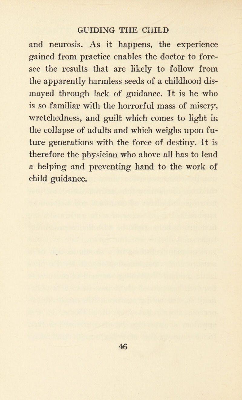 and neurosis. As it happens, the experience gained from practice enables the doctor to fore¬ see the results that are likely to follow from the apparently harmless seeds of a childhood dis¬ mayed through lack of guidance. It is he who is so familiar with the horrorful mass of misery, wretchedness, and guilt which comes to light in the collapse of adults and which weighs upon fu¬ ture generations with the force of destiny. It is therefore the physician who above all has to lend a helping and preventing hand to the work of child guidance.