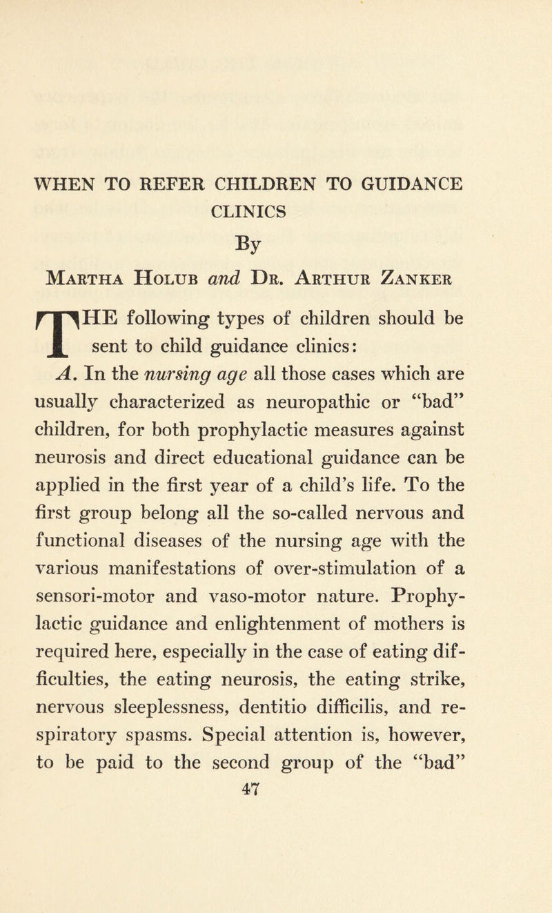 CLINICS Martha Holub and Dr. Arthur Zänker THE following types of children should be sent to child guidance clinics: A. In the nursing age all those cases which are usually characterized as neuropathic or “bad” children, for both prophylactic measures against neurosis and direct educational guidance can be applied in the first year of a child’s life. To the first group belong all the so-called nervous and functional diseases of the nursing age with the various manifestations of over-stimulation of a sensori-motor and vaso-motor nature. Prophy¬ lactic guidance and enlightenment of mothers is required here, especially in the case of eating dif¬ ficulties, the eating neurosis, the eating strike, nervous sleeplessness, dentitio difficilis, and re¬ spiratory spasms. Special attention is, however, to be paid to the second group of the “bad”