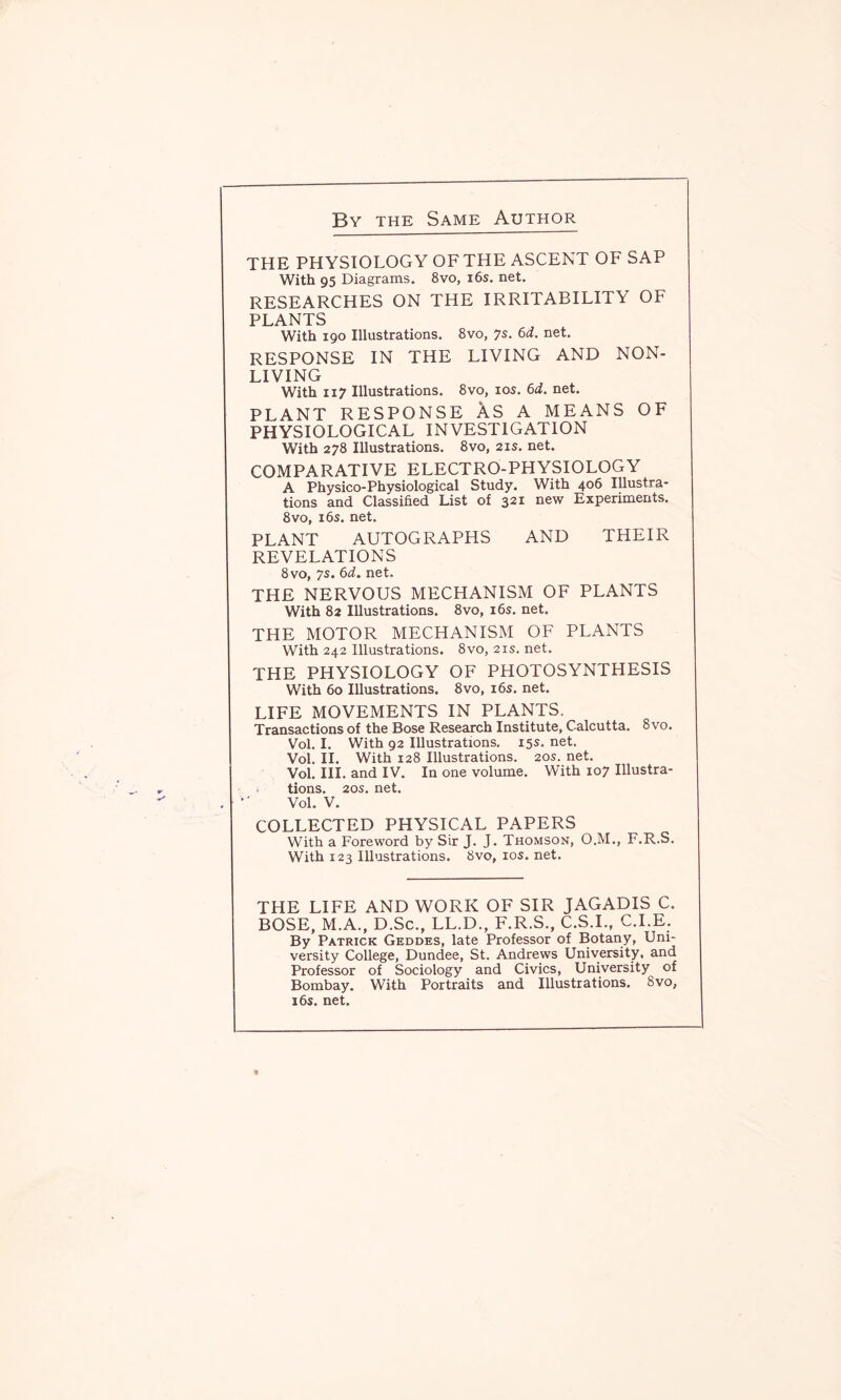 By the Same Author THE PHYSIOLOGY OF THE ASCENT OF SAP With 95 Diagrams. 8vo, 16s. net. RESEARCHES ON THE IRRITABILITY OF PLANTS With 190 Illustrations. 8vo, 7s. 6d. net. RESPONSE IN THE LIVING AND NON- LIVING With 117 Illustrations. 8vo, 10s. 6d. net. PLANT RESPONSE AS A MEANS OF PHYSIOLOGICAL INVESTIGATION With 278 Illustrations. 8vo, 21s. net. COMPARATIVE ELECTRO-PHYSIOLOGY A Physico-Physiological Study. With 406 Illustra- tions and Classified List of 321 new Experiments. 8vo, 16s. net. PLANT AUTOGRAPHS AND THEIR REVELATIONS 8vo, 7s. 6d. net. THE NERVOUS MECHANISM OF PLANTS With 82 Illustrations. 8vo, 16s. net. THE MOTOR MECHANISM OF PLANTS With 242 Illustrations. 8vo, 21s. net. THE PHYSIOLOGY OF PHOTOSYNTHESIS With 60 Illustrations. 8vo, 16s. net. LIFE MOVEMENTS IN PLANTS. Transactions of the Bose Research Institute, Calcutta. 8vo. Vol. I. With 92 Illustrations. 15s. net. Vol. II. With 128 Illustrations. 20s. net. Vol. III. and IV. In one volume. W'ith 107 Illustra- tions. 20s. net. Vol. V. COLLECTED PHYSICAL PAPERS With a Foreword by Sir J. J. Thomson, O.M., F.R.S. With 123 Illustrations. 8vo, 10s. net. THE LIFE AND WORK OF SIR JAGADIS C. BOSE, M.A., D.Sc., LL.D., F.R.S., C.S.I., C.I.E. By Patrick Geddes, late Professor of Botany, Uni- versity College, Dundee, St. Andrews University, and Professor of Sociology and Civics, University of Bombay. With Portraits and Illustrations. 8vo, 16s. net.