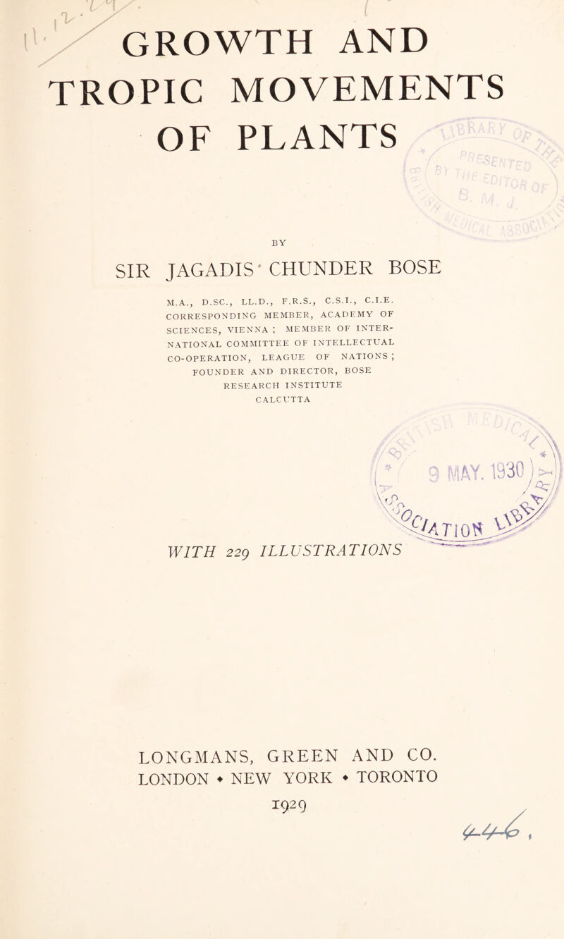 GROWTH AND TROPIC MOVEMENTS OF PLANTS BY SIR JAGADIS' CHUNDER BOSE M.A., D.SC., LL.D., F.R.S., C.S.I., C.I.E. CORRESPONDING MEMBER, ACADEMY OF SCIENCES, VIENNA ; MEMBER OF INTER- NATIONAL COMMITTEE OF INTELLECTUAL CO-OPERATION, LEAGUE OF NATIONS ; FOUNDER AND DIRECTOR, BOSE RESEARCH INSTITUTE CALCUTTA LONGMANS, GREEN AND CO. LONDON ♦ NEW YORK ♦ TORONTO