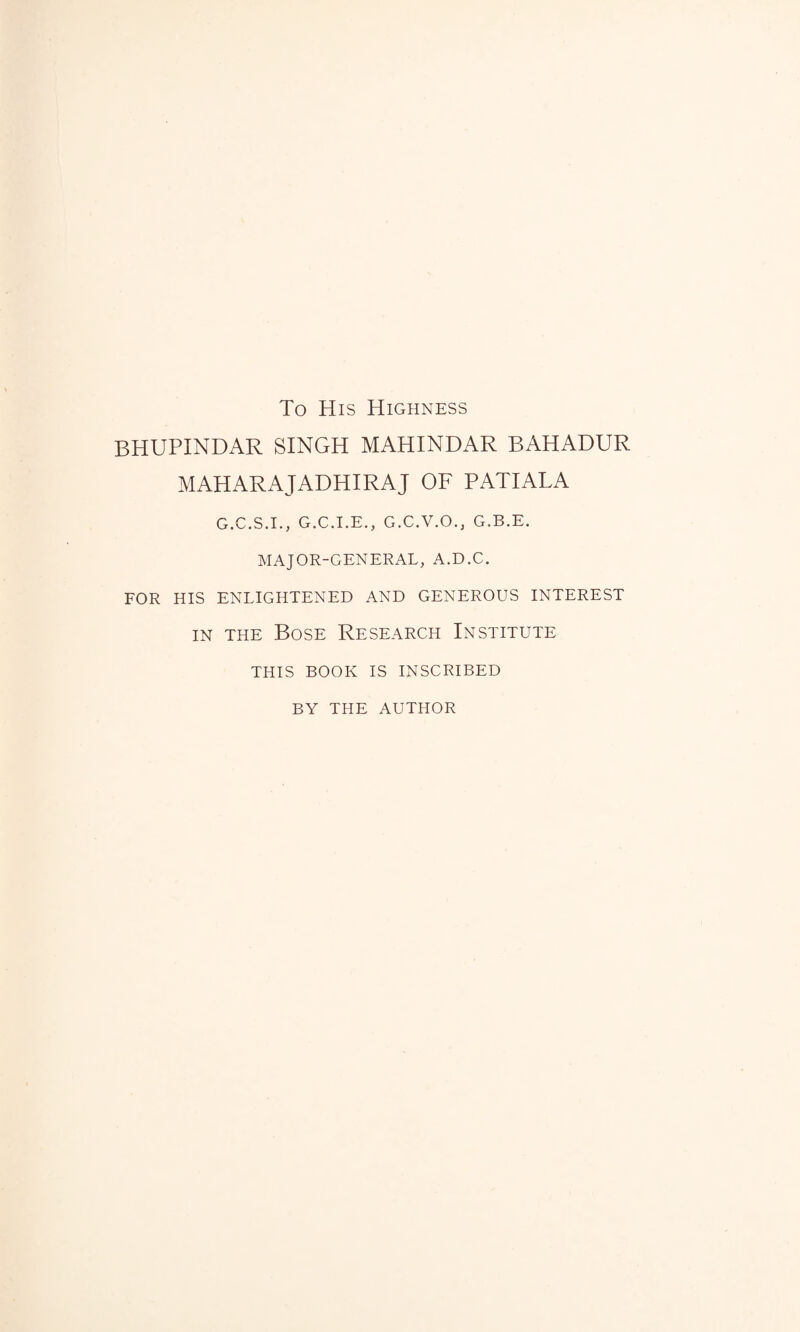 To His Highness BHUPINDAR SINGH MAHINDAR BAHADUR MAHARAJADHIRAJ OF PATIALA G.C.S.I., G.C.I.E., G.C.V.O.j G.B.E. MAJOR-GENERAL, A.D.C. FOR HIS ENLIGHTENED AND GENEROUS INTEREST in the Bose Research Institute THIS BOOK IS INSCRIBED BY THE AUTHOR