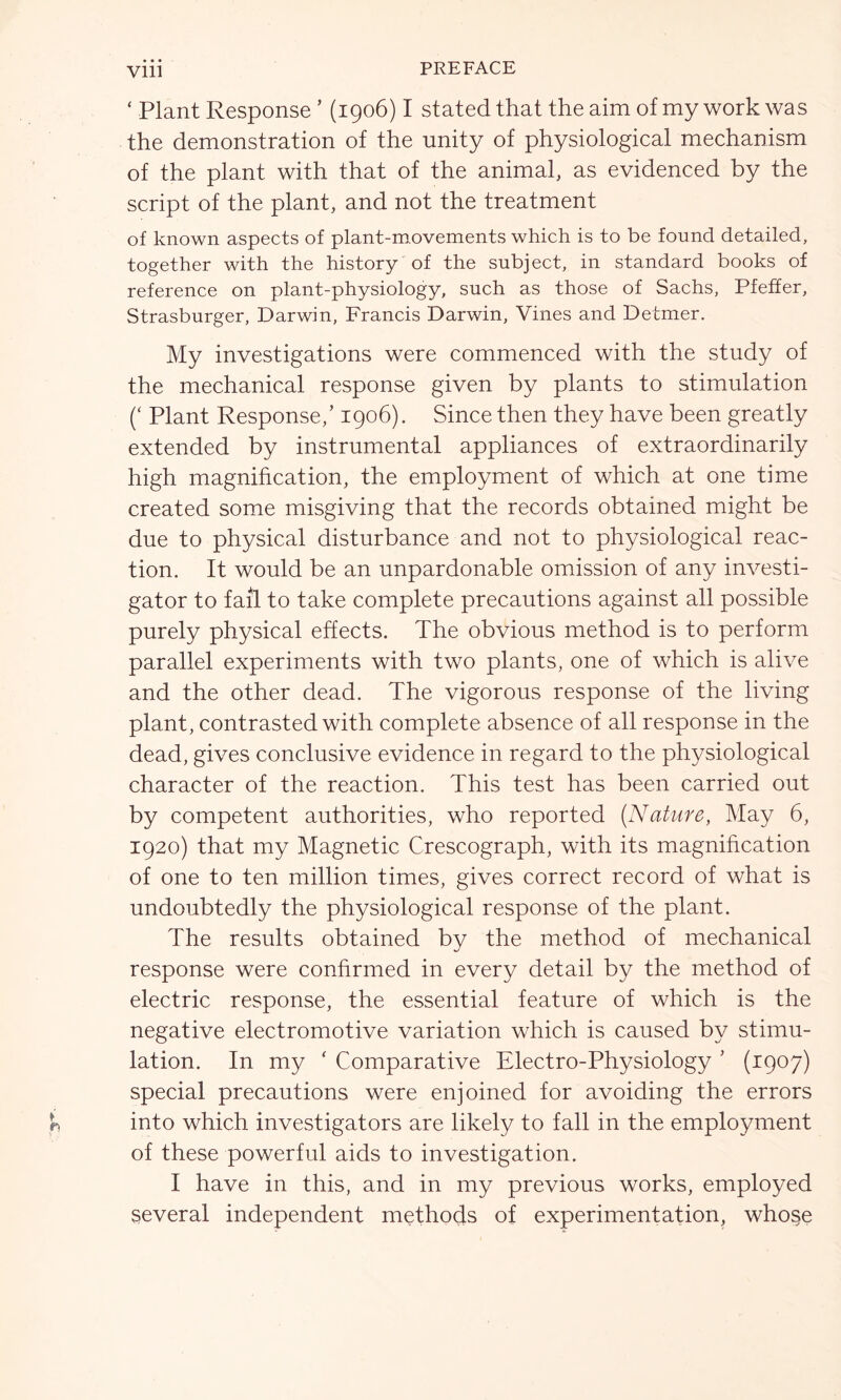 Vlll ‘ Plant Response ’ (1906) I stated that the aim of my work was the demonstration of the unity of physiological mechanism of the plant with that of the animal, as evidenced by the script of the plant, and not the treatment of known aspects of plant-movements which is to be found detailed, together with the history of the subject, in standard books of reference on plant-physiology, such as those of Sachs, Pfeffer, Strasburger, Darwin, Francis Darwin, Vines and Detmer. My investigations were commenced with the study of the mechanical response given by plants to stimulation (‘ Plant Response/ 1906). Since then they have been greatly extended by instrumental appliances of extraordinarily high magnification, the employment of which at one time created some misgiving that the records obtained might be due to physical disturbance and not to physiological reac- tion. It would be an unpardonable omission of any investi- gator to fail to take complete precautions against all possible purely physical effects. The obvious method is to perform parallel experiments with two plants, one of which is alive and the other dead. The vigorous response of the living plant, contrasted with complete absence of all response in the dead, gives conclusive evidence in regard to the physiological character of the reaction. This test has been carried out by competent authorities, who reported [Nature, May 6, 1920) that my Magnetic Crescograph, with its magnification of one to ten million times, gives correct record of what is undoubtedly the physiological response of the plant. The results obtained by the method of mechanical response were confirmed in every detail by the method of electric response, the essential feature of which is the negative electromotive variation which is caused by stimu- lation. In my ‘ Comparative Electro-Physiology ' (1907) special precautions were enjoined for avoiding the errors into which investigators are likely to fall in the employment of these powerful aids to investigation. I have in this, and in my previous works, employed several independent methods of experimentation, whose