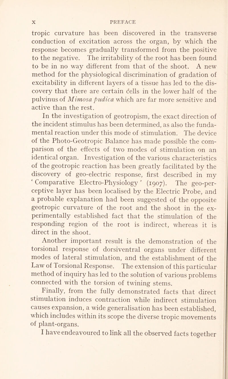 tropic curvature has been discovered in the transverse conduction of excitation across the organ, by which the response becomes gradually transformed from the positive to the negative. The irritability of the root has been found to be in no way different from that of the shoot. A new method for the physiological discrimination of gradation of excitability in different layers of a tissue has led to the dis- covery that there are certain cells in the lower half of the pulvinus of Mimosa pudica which are far more sensitive and active than the rest. In the investigation of geotropism, the exact direction of the incident stimulus has been determined, as also the funda- mental reaction under this mode of stimulation. The device of the Photo-Geotropic Balance has made possible the com- parison of the effects of two modes of stimulation on an identical organ. Investigation of the various characteristics of the geotropic reaction has been greatly facilitated by the discovery of geo-electric response, first described in my ‘ Comparative Electro-Physiology ’ (1907). The geo-per- ceptive layer has been localised by the Electric Probe, and a probable explanation had been suggested of the opposite geotropic curvature of the root and the shoot in the ex- perimentally established fact that the stimulation of the responding region of the root is indirect, whereas it is direct in the shoot. Another important result is the demonstration of the torsional response of dorsiventral organs under different modes of lateral stimulation, and the establishment of the Law of Torsional Response. The extension of this particular method of inquiry has led to the solution of various problems connected with the torsion of twining stems. Finally, from the fully demonstrated facts that direct stimulation induces contraction while indirect stimulation causes expansion, a wide generalisation has been established, which includes within its scope the diverse tropic movements of plant-organs. I have endeavoured to link all the observed facts together