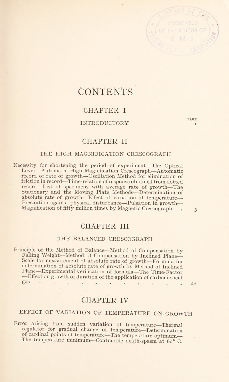 CONTENTS CHAPTER I PAGE INTRODUCTORY i CHAPTER II THE HIGH MAGNIFICATION CRESCOGRAPH Necessity for shortening the period of experiment—The Optical Lever—Automatic High Magnification Crescograph—Automatic record of rate of growth—Oscillation Method for elimination of friction in record—Time-relation of response obtained from dotted record—List of specimens with average rate of growth—The Stationary and the Moving Plate Methods—Determination of absolute rate of growth—Effect of variation of temperature— Precaution against physical disturbance—Pulsation in growth— Magnification of fifty million times by Magnetic Crescograph CHAPTER III THE BALANCED CRESCOGRAPH Principle of the Method of Balance—Method of Compensation by Falling Weight—Method of Compensation by Inclined Plane— Scale for measurement of absolute rate of growth—Formula for determination of absolute rate of growth by Method of Inclined Plane—Experimental verification of formula—The Time-Factor —Effect on growth of duration of the application of carbonic acid CHAPTER IV EFFECT OF VARIATION OF TEMPERATURE ON GROWTH Error arising from sudden variation of temperature—Thermal regulator for gradual change of temperature—Determination of cardinal points of temperature—The temperature optimum— the temperature minimum—Contractile death-spasm at 6o° C.