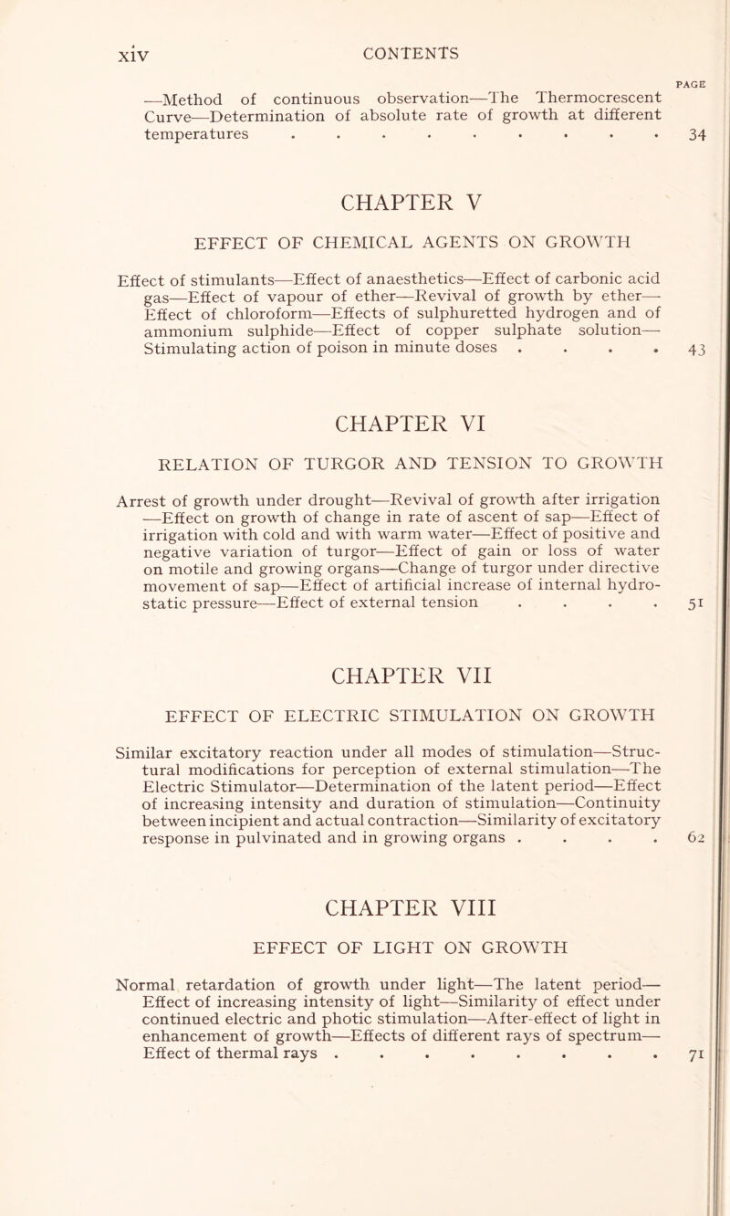 —Method of continuous observation—The Thermocrescent Curve—Determination of absolute rate of growth at different temperatures ......... CHAPTER V EFFECT OF CHEMICAL AGENTS ON GROWTH Effect of stimulants—Effect of anaesthetics—Effect of carbonic acid gas—Effect of vapour of ether—Revival of growth by ether— Effect of chloroform—Effects of sulphuretted hydrogen and of ammonium sulphide—Effect of copper sulphate solution—- Stimulating action of poison in minute doses .... CHAPTER VI RELATION OF TURGOR AND TENSION TO GROWTH Arrest of growth under drought—Revival of growth after irrigation —Effect on growth of change in rate of ascent of sap—Effect of irrigation with cold and with warm water—Effect of positive and negative variation of turgor—Effect of gain or loss of water on motile and growing organs—Change of turgor under directive movement of sap—Effect of artificial increase of internal hydro- static pressure—Effect of external tension .... CHAPTER VII EFFECT OF ELECTRIC STIMULATION ON GROWTH Similar excitatory reaction under all modes of stimulation—Struc- tural modifications for perception of external stimulation—The Electric Stimulator—Determination of the latent period—Effect of increasing intensity and duration of stimulation—Continuity between incipient and actual contraction—Similarity of excitatory response in pulvinated and in growing organs .... CHAPTER VIII EFFECT OF LIGHT ON GROWTH Normal retardation of growth under light—The latent period— Effect of increasing intensity of light—Similarity of effect under continued electric and photic stimulation—After-effect of light in enhancement of growth—Effects of different rays of spectrum— Effect of thermal rays ........ PAGE 34 43 5i 7i