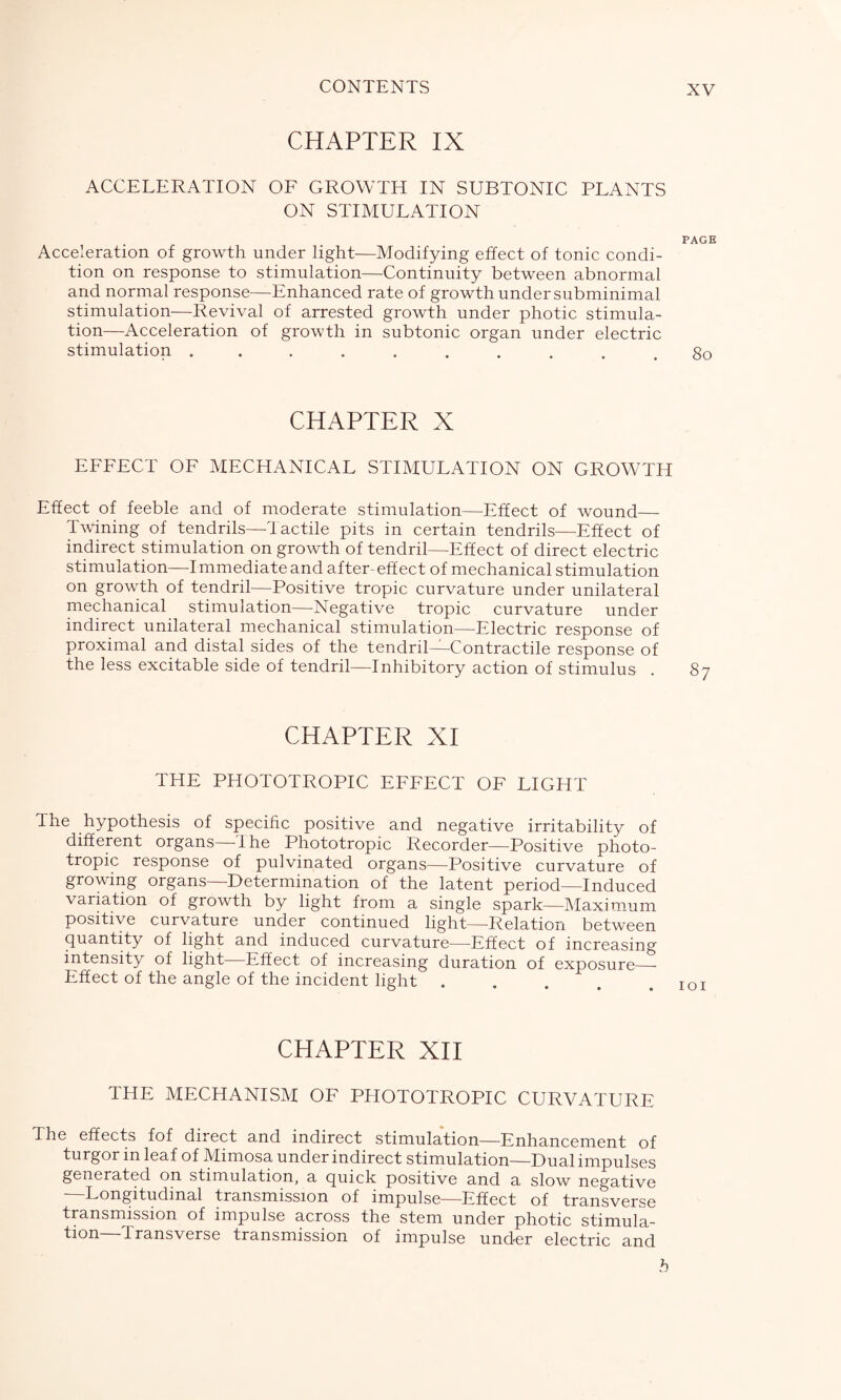 CHAPTER IX ACCELERATION OF GROWTH IN SUBTONIC PLANTS ON STIMULATION Acceleration of growth under light—Modifying effect of tonic condi- tion on response to stimulation—Continuity between abnormal and normal response—Enhanced rate of growth under subminimal stimulation—Revival of arrested growth under photic stimula- tion—Acceleration of growth in subtonic organ under electric stimulation .......... CHAPTER X EFFECT OF MECHANICAL STIMULATION ON GROWTH Effect of feeble and of moderate stimulation—Effect of wound— Twining of tendrils—Tactile pits in certain tendrils—Effect of indirect stimulation on growth of tendril—Effect of direct electric stimulation—Immediate and after-effect of mechanical stimulation on growth of tendril—Positive tropic curvature under unilateral mechanical stimulation—Negative tropic curvature under indirect unilateral mechanical stimulation—Electric response of proximal and distal sides of the tendril—Contractile response of the less excitable side of tendril—Inhibitory action of stimulus . CHAPTER XI THE PHOTOTROPIC EFFECT OF LIGHT The hypothesis of specific positive and negative irritability of different organs—The Phototropic Recorder—Positive photo- tropic response of pulvinated organs—Positive curvature of growing organs—Determination of the latent period—Induced variation of growth by light from a single spark—Maximum positive curvature under continued light—Relation between quantity of light and induced curvature—Effect of increasing intensity of light Effect of increasing duration of exposure—- Effect of the angle of the incident light .... CHAPTER XII THE MECHANISM OF PHOTOTROPIC CURVATURE The effects fof direct and indirect stimulation—Enhancement of turgor in leaf of Mimosa under indirect stimulation—Dual impulses generated on stimulation, a quick positive and a slow negative —Longitudinal transmission of impulse—Effect of transverse transmission of impulse across the stem under photic stimula- tion—Transverse transmission of impulse under electric and PAGE 8o 87 IOI