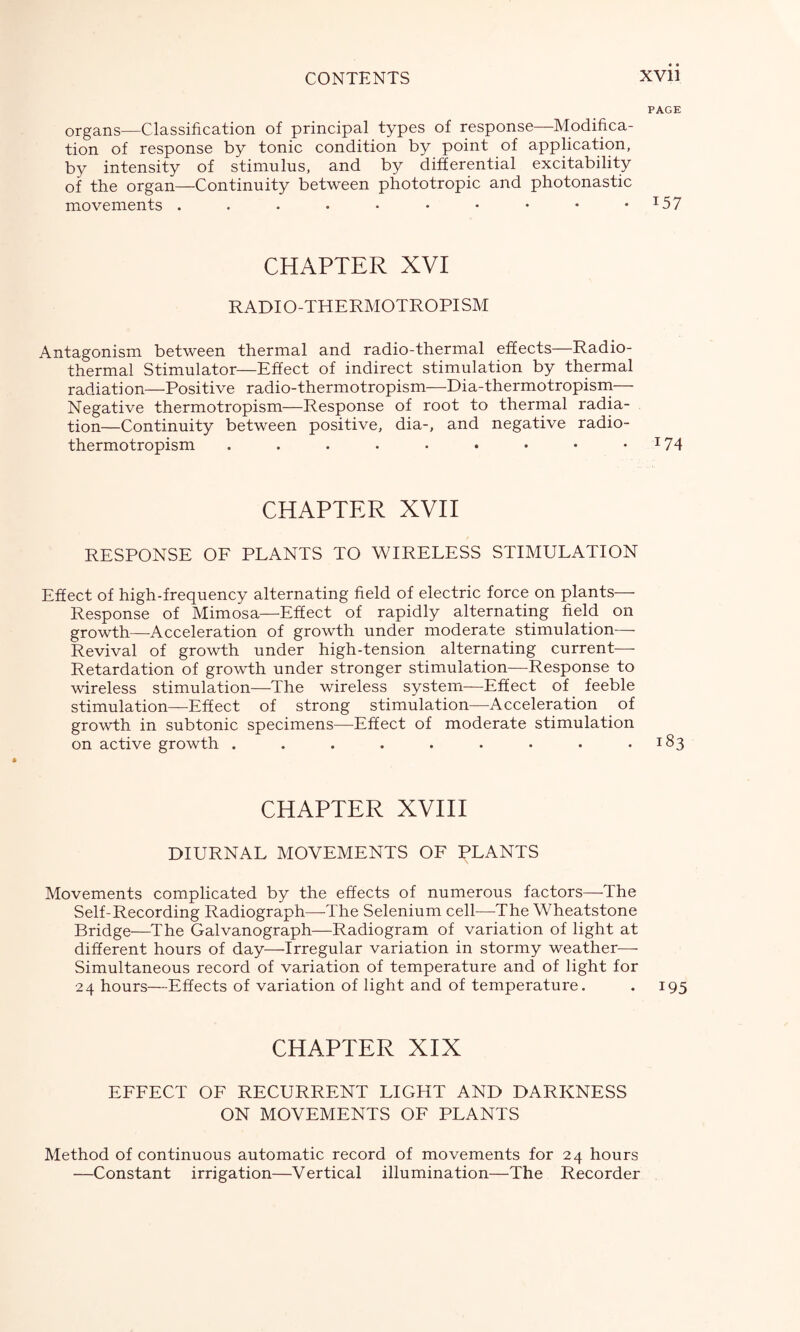 PAGE organs—Classification of principal types of response—Modifica- tion of response by tonic condition by point of application, by intensity of stimulus, and by differential excitability of the organ—Continuity between phototropic and photonastic movements . . • . • • • • • •I57 CHAPTER XVI RADIO-THERMOTROPISM Antagonism between thermal and radio-thermal effects—Radio- thermal Stimulator—Effect of indirect stimulation by thermal radiati on—Positive radio-thermotropism—Dia-thermotropism— Negative thermotropism—Response of root to thermal radia- tion—Continuity between positive, dia-, and negative radio- thermotropism . . . . . • • • •I74 CHAPTER XVII RESPONSE OF PLANTS TO WIRELESS STIMULATION Effect of high-frequency alternating field of electric force on plants— Response of Mimosa—Effect of rapidly alternating field on growth—Acceleration of growth under moderate stimulation— Revival of growth under high-tension alternating current— Retardation of growth under stronger stimulation—Response to wireless stimulation—The wireless system—Effect of feeble stimulation—Effect of strong stimulation—Acceleration of growth in subtonic specimens—Effect of moderate stimulation on active growth . . . . . . . • .183 CHAPTER XVIII DIURNAL MOVEMENTS OF PLANTS Movements complicated by the effects of numerous factors—The Self-Recording Radiograph—-The Selenium cell—The Wheatstone Bridge—The Galvanograph—Radiogram of variation of light at different hours of day—Irregular variation in stormy weather— Simultaneous record of variation of temperature and of light for 24 hours—Effects of variation of light and of temperature. . 195 CHAPTER XIX EFFECT OF RECURRENT LIGHT AND DARKNESS ON MOVEMENTS OF PLANTS Method of continuous automatic record of movements for 24 hours —Constant irrigation—Vertical illumination—The Recorder