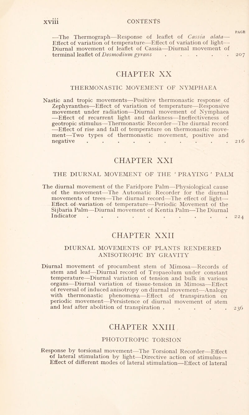 4 i i PAGE -—The Thermograph—Response of leaflet of Cassia alata—- Effect of variation of temperature—Effect of variation of light— Diurnal movement of leaflet of Cassia—Diurnal movement of terminal leaflet of Desmodium gyrans ..... 207 CHAPTER XX THERMONASTIC MOVEMENT OF NYMPHAEA Nastic and tropic movements—Positive thermonastic response of Zephyranthes—Effect of variation of temperature—Responsive movement under radiation—Diurnal movement of Nymphaea —Effect of recurrent light and darkness—Ineffectiveness of geotropic stimulus—Thermonastic Recorder—-The diurnal record -—Effect of rise and fall of temperature on thermonastic move- ment—Two types of thermonastic movement, positive and negative . . . . . . . . . .216 CHAPTER XXI THE DIURNAL MOVEMENT OF THE ‘ PRAYING ’ PALM The diurnal movement of the Faridpore Palm—Physiological cause of the movement—The Automatic Recorder for the diurnal movements of trees—The diurnal record—The effect of light—- Effect of -variation of temperature—Periodic Movement of the Sijbaria Palm—Diurnal movement of Kentia Palm—The Diurnal Indicator . . . . . . . . .224 CHAPTER XXII DIURNAL MOVEMENTS OF PLANTS RENDERED ANISOTROPIC BY GRAVITY Diurnal movement of procumbent stem of Mimosa—Records of stem and leaf—Diurnal record of Tropaeolum under constant temperature—Diurnal variation of tension and bulk in various organs—Diurnal variation of tissue-tension in Mimosa—Effect of reversal of induced anisotropy on diurnal movement—Analogy with thermonastic phenomena—Effect of transpiration on periodic movement—Persistence of diurnal movement of stem and leaf after abolition of transpiration . . . . .236 CHAPTER XXIII PHOTOTROPIC TORSION Response by torsional movement—The Torsional Recorder—Effect of lateral stimulation by light—Directive action of stimulus—- Effect of different modes of lateral stimulation—Effect of lateral