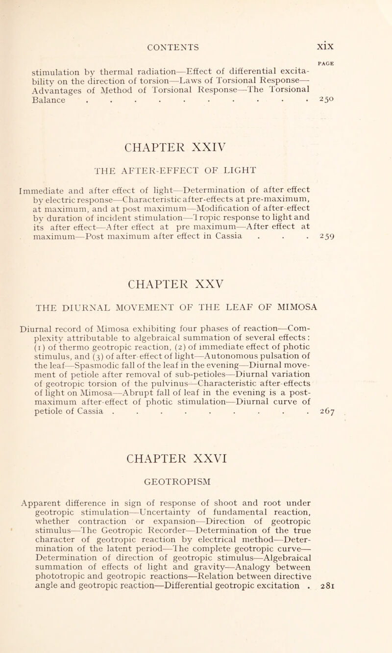 PAGE stimulation by thermal radiation—Effect of differential excita- bility on the direction of torsion—Laws of Torsional Response— Advantages of Method of Torsional Response—-The Torsional Balance .......... 250 CHAPTER XXIV THE AFTER-EFFECT OF LIGHT Immediate and after effect of light—Determination of after effect by electric response—Characteristic after-effects at pre-maximum, at maximum, and at post maximum—Modification of after-effect by duration of incident stimulation—Tropic response to light and its after effect—After effect at pre maximum—After effect at maximum—Post maximum after effect in Cassia . . .259 CHAPTER XXV THE DIURNAL MOVEMENT OF THE LEAF OF MIMOSA Diurnal record of Mimosa exhibiting four phases of reaction—Com- plexity attributable to algebraical summation of several effects : (1) of thermo geotropic reaction, (2) of immediate effect of photic stimulus, and (3) of after-effect of light—Autonomous pulsation of the leaf—Spasmodic fall of the leaf in the evening—Diurnal move- ment of petiole after removal of sub-petioles—Diurnal variation of geotropic torsion of the pulvinus—Characteristic after-effects of light on Mimosa—Abrupt fall of leaf in the evening is a post- maximum after-effect of photic stimulation—Diurnal curve of petiole of Cassia ......... 267 CHAPTER XXVI GEOTROPISM Apparent difference in sign of response of shoot and root under geotropic stimulation—Uncertainty of fundamental reaction, whether contraction or expansion—Direction of geotropic stimulus—The Geotropic Recorder—Determination of the true character of geotropic reaction by electrical method—Deter- mination of the latent period—The complete geotropic curve— Determination of direction of geotropic stimulus—Algebraical summation of effects of light and gravity—Analogy between phototropic and geotropic reactions—Relation between directive angle and geotropic reaction—Differential geotropic excitation . 281