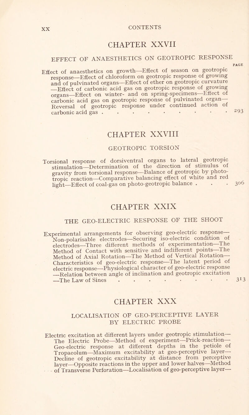 CHAPTER XXVII EFFECT OF ANAESTHETICS ON GEOTROPIC RESPONSE PAGE Effect of anaesthetics on growth—-Effect of season on geotropic response—Effect of chloroform on geotropic response of growing and of pulvinated organs—Effect of ether on geotropic curvature Effect of carbonic acid gas on geotropic response of growing organs—Effect on winter- and on spring-specimens—Effect of carbonic acid gas on geotropic response of pulvinated organ—- Reversal of geotropic response under continued action of carbonic acid gas . . • • • • • • • 293 CHAPTER XXVIII GEOTROPIC TORSION Torsional response of dorsiventral organs to lateral geotropic stimulation—Determination of the direction of stimulus of gravity from torsional response—Balance of geotropic by photo- tropic reaction—Comparative balancing effect of white and red light—Effect of coal-gas on photo-geotropic balance . . . 3°6 CHAPTER XXIX THE GEO-ELECTRIC RESPONSE OF THE SHOOT Experimental arrangements for observing geo-electric response— Non-polarisable electrodes—Securing iso-electric condition of electrodes—Three different methods of experimentation—The Method of Contact with sensitive and indifferent points—The Method of Axial Rotation—The Method of Vertical Rotation- Characteristics of geo-electric response—The latent period of electric response—Physiological character of geo-electric response Relation between angle of inclination and geotropic excitation —The Law of Sines . . • • • • • 3I3 CHAPTER XXX LOCALISATION OF GEO-PERCEPTIVE LAYER BY ELECTRIC PROBE Electric excitation at different layers under geotropic stimulation— The Electric Probe—Method of experiment—Prick-reaction— Geo-electric response at different depths in the petiole of Tropaeolum—Maximum excitability at geo-perceptive layer— Decline of geotropic excitability at distance from perceptive layer—Opposite reactions in the upper and lower halves—Method - of Transverse Perforation—Localisation of geo-perceptive layer—-