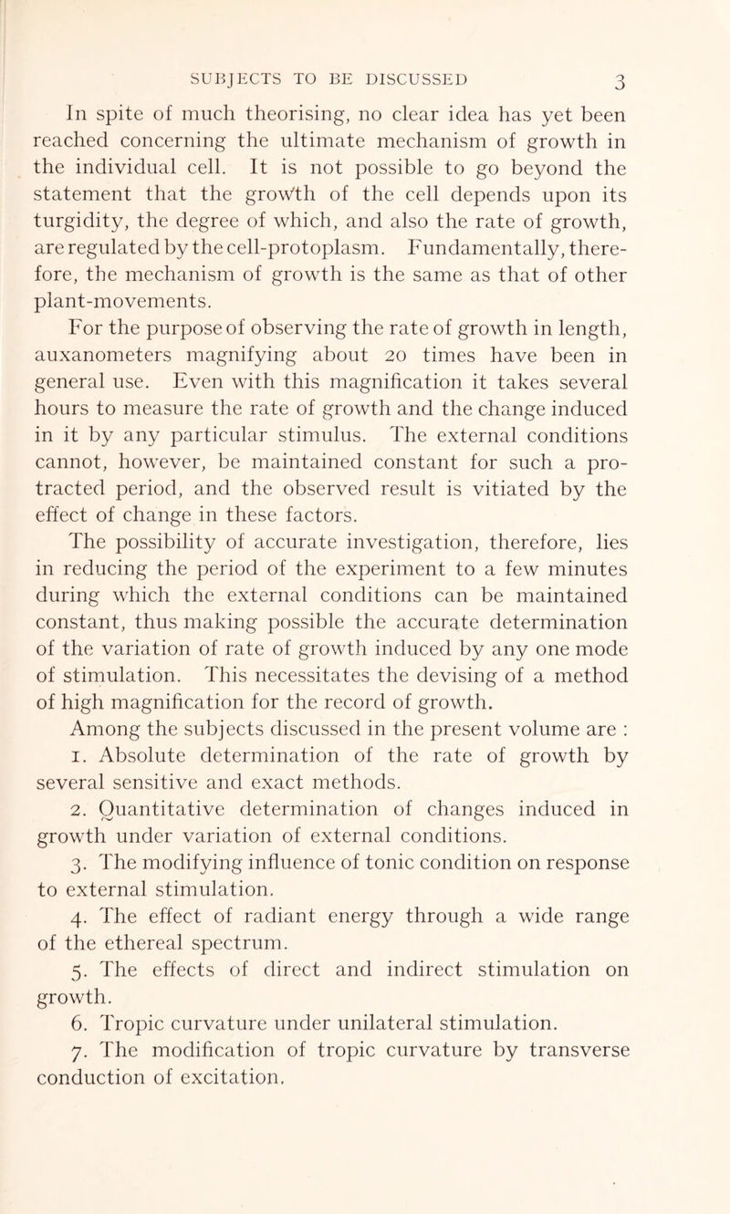 In spite of much theorising, no clear idea has yet been reached concerning the ultimate mechanism of growth in the individual cell. It is not possible to go beyond the statement that the growth of the cell depends upon its turgidity, the degree of which, and also the rate of growth, are regulated by the cell-protoplasm. Fundamentally, there- fore, the mechanism of growth is the same as that of other plant-movements. For the purpose of observing the rate of growth in length, auxanometers magnifying about 20 times have been in general use. Even with this magnification it takes several hours to measure the rate of growth and the change induced in it by any particular stimulus. The external conditions cannot, however, be maintained constant for such a pro- tracted period, and the observed result is vitiated by the effect of change in these factors. The possibility of accurate investigation, therefore, lies in reducing the period of the experiment to a few minutes during which the external conditions can be maintained constant, thus making possible the accurate determination of the variation of rate of growth induced by any one mode of stimulation. This necessitates the devising of a method of high magnification for the record of growth. Among the subjects discussed in the present volume are : 1. Absolute determination of the rate of growth by several sensitive and exact methods. 2. Quantitative determination of changes induced in growth under variation of external conditions. 3. The modifying influence of tonic condition on response to external stimulation. 4. The effect of radiant energy through a wide range of the ethereal spectrum. 5. The effects of direct and indirect stimulation on growth. 6. Tropic curvature under unilateral stimulation. 7. The modification of tropic curvature by transverse conduction of excitation.