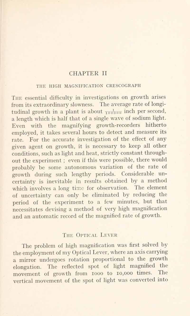 THE HIGH MAGNIFICATION CRESCOGRAPH The essential difficulty in investigations on growth arises from its extraordinary slowness. The average rate of longi- tudinal growth in a plant is about tgoWtt inch per second, a length which is half that of a single wave of sodium light. Even with the magnifying growth-recorders hitherto employed, it takes several hours to detect and measure its rate. For the accurate investigation of the effect of any given agent on growth, it is necessary to keep all other conditions, such as light and heat, strictly constant through- out the experiment ; even if this were possible, there would probably be some autonomous variation of the rate of growth during such lengthy periods. Considerable un- certainty is inevitable in results obtained by a method which involves a long time for observation. The element of uncertainty can only be eliminated by reducing the period of the experiment to a few minutes, but that necessitates devising a method of very high magnification and an automatic record of the magnified rate of growth. The Opticae Fever The problem of high magnification was first solved by the employment of my Optical Lever, where an axis carrying a mirror undergoes rotation proportional to the growth elongation. The reflected spot of light magnified the movement of growth from 1000 to 10,000 times. Ihe vertical movement of the spot of light was converted into