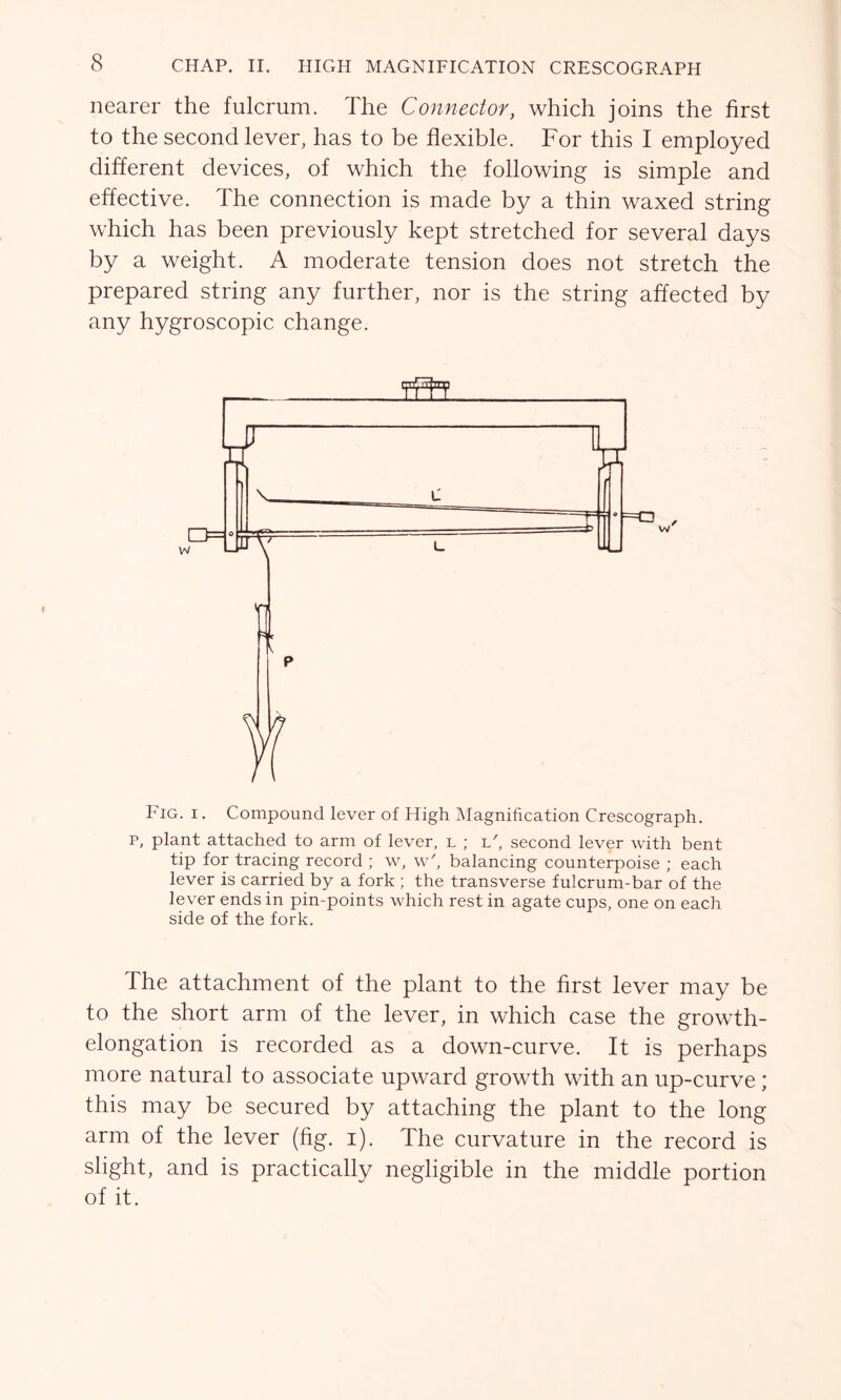 nearer the fulcrum. The Connector, which joins the first to the second lever, has to be flexible. For this I employed different devices, of which the following is simple and effective. The connection is made by a thin waxed string which has been previously kept stretched for several days by a weight. A moderate tension does not stretch the prepared string any further, nor is the string affected by any hygroscopic change. Fig. i . Compound lever of High Magnification Crescograph. p, plant attached to arm of lever, l ; i/, second lever with bent tip for tracing record ; w, w', balancing counterpoise ; each lever is carried by a fork ; the transverse fulcrum-bar of the lever ends in pin-points which rest in agate cups, one on each side of the fork. The attachment of the plant to the first lever may be to the short arm of the lever, in which case the growth- elongation is recorded as a down-curve. It is perhaps more natural to associate upward growth with an up-curve ; this may be secured by attaching the plant to the long arm of the lever (fig. i). The curvature in the record is slight, and is practically negligible in the middle portion of it.