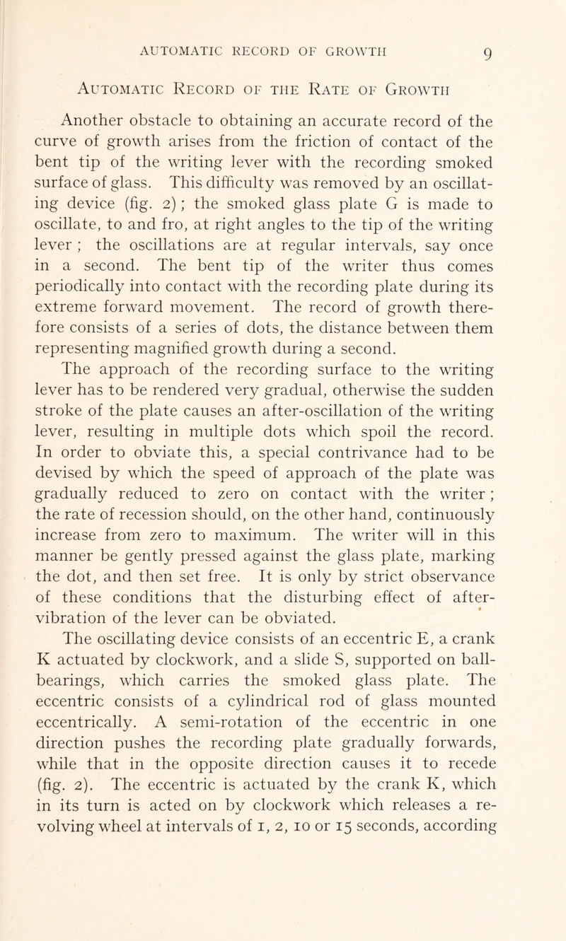 Automatic Record of the Rate of Growth Another obstacle to obtaining an accurate record of the curve of growth arises from the friction of contact of the bent tip of the writing lever with the recording smoked surface of glass. This difficulty was removed by an oscillat- ing device (fig. 2); the smoked glass plate G is made to oscillate, to and fro, at right angles to the tip of the writing lever ; the oscillations are at regular intervals, say once in a second. The bent tip of the writer thus comes periodically into contact with the recording plate during its extreme forward movement. The record of growth there- fore consists of a series of dots, the distance between them representing magnified growth during a second. The approach of the recording surface to the writing lever has to be rendered very gradual, otherwise the sudden stroke of the plate causes an after-oscillation of the writing lever, resulting in multiple dots which spoil the record. In order to obviate this, a special contrivance had to be devised by which the speed of approach of the plate was gradually reduced to zero on contact with the writer; the rate of recession should, on the other hand, continuously increase from zero to maximum. The writer will in this manner be gently pressed against the glass plate, marking the dot, and then set free. It is only by strict observance of these conditions that the disturbing effect of after- # vibration of the lever can be obviated. The oscillating device consists of an eccentric E, a crank K actuated by clockwork, and a slide S, supported on ball- bearings, which carries the smoked glass plate. The eccentric consists of a cyhndrical rod of glass mounted eccentrically. A semi-rotation of the eccentric in one direction pushes the recording plate gradually forwards, while that in the opposite direction causes it to recede (fig. 2). The eccentric is actuated by the crank K, which in its turn is acted on by clockwork which releases a re- volving wheel at intervals of 1, 2, 10 or 15 seconds, according