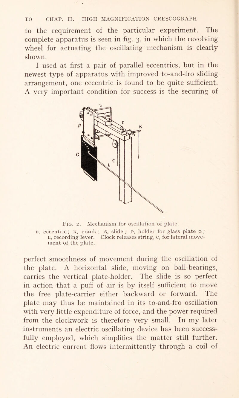 to the requirement of the particular experiment. The complete apparatus is seen in fig. 3, in which the revolving wheel for actuating the oscillating mechanism is clearly shown. I used at first a pair of parallel eccentrics, but in the newest type of apparatus with improved to-and-fro sliding arrangement, one eccentric is found to be quite sufficient. A very important condition for success is the securing of Fig. 2. Mechanism for oscillation of plate. e, eccentric ; k, crank ; s, slide ; p, holder for glass plate g ; l, recording lever. Clock releases string, c, for lateral move- ment of the plate. perfect smoothness of movement during the oscillation of the plate. A horizontal slide, moving on ball-bearings, carries the vertical plate-holder. The slide is so perfect in action that a puff of air is by itself sufficient to move the free plate-carrier either backward or forward. The plate may thus be maintained in its to-and-fro oscillation with very little expenditure of force, and the power required from the clockwork is therefore very small. In my later instruments an electric oscillating device has been success- fully employed, which simplifies the matter still further. An electric current flows intermittently through a coil of