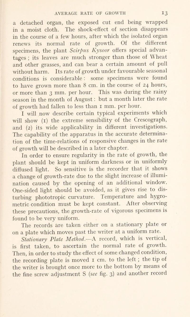 a detached organ, the exposed cut end being wrapped in a moist cloth. The shock-effect of section disappears in the course of a few hours, after which the isolated organ renews its normal rate of growth. Of the different specimens, the plant Scirpus Kysoor offers special advan- tages ; its leaves are much stronger than those of Wheat and other grasses, and can bear a certain amount of pull without harm. Its rate of growth under favourable seasonal conditions is considerable : some specimens were found to have grown more than 8 cm. in the course of 24 hours, or more than 3 mm. per hour. This was during the rainy season in the month of August: but a month later the rate of growth had fallen to less than 1 mm. per hour. I will now describe certain typical experiments which will show (1) the extreme sensibility of the Crescograph, and (2) its wide applicability in different investigations. The capability of the apparatus in the accurate determina- tion of the time-relations of responsive changes in the rate of growth will be described in a later chapter. In order to ensure regularity in the rate of growth, the plant should be kept in uniform darkness or in uniformly diffused light. So sensitive is the recorder that it shows a change of growth-rate due to the slight increase of illumi- nation caused by the opening of an additional window. One-sided light should be avoided, as it gives rise to dis- turbing phototropic curvature. Temperature and hygro- metric condition must be kept constant. After observing these precautions, the growth-rate of vigorous specimens is found to be very uniform. The records are taken either on a stationary plate or on a plate which moves past the writer at a uniform rate. Stationary Plate Method.—A record, which is vertical, is first taken, to ascertain the normal rate of growth. Then, in order to studv the effect of some changed condition, the recording plate is moved 1 cm. to the left ; the tip of the writer is brought once more to the bottom by means of the fine screw adjustment S (see fig. 3) and another record
