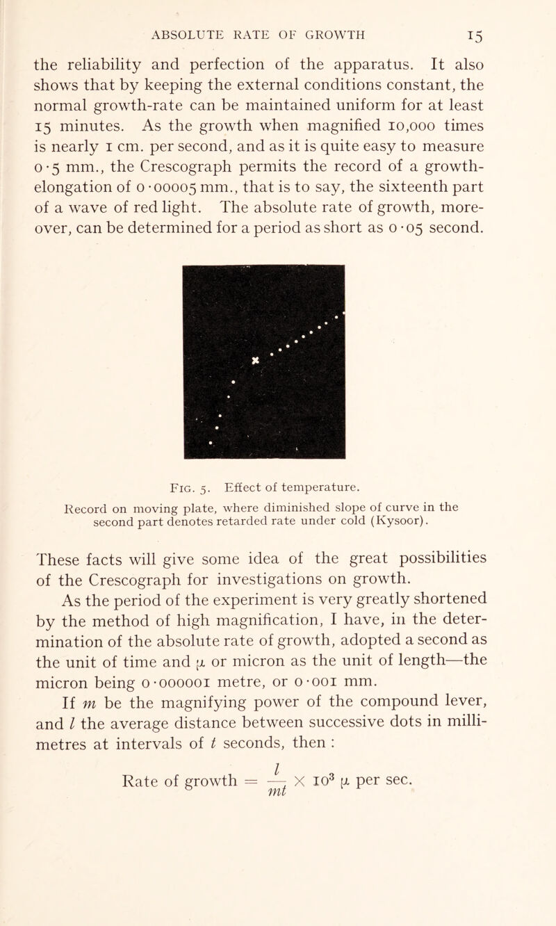 the reliability and perfection of the apparatus. It also shows that by keeping the external conditions constant, the normal growth-rate can be maintained uniform for at least 15 minutes. As the growth when magnified 10,000 times is nearly 1 cm. per second, and as it is quite easy to measure 0-5 mm., the Crescograph permits the record of a growth- elongation of 0-00005 mm., that is to say, the sixteenth part of a wave of red light. The absolute rate of growth, more- over, can be determined for a period as short as 0-05 second. Fig. 5. Effect of temperature. Record on moving plate, where diminished slope of curve in the second part denotes retarded rate under cold (Kysoor). These facts will give some idea of the great possibilities of the Crescograph for investigations on growth. As the period of the experiment is very greatly shortened by the method of high magnification, I have, in the deter- mination of the absolute rate of growth, adopted a second as the unit of time and -a or micron as the unit of length—the micron being o-000001 metre, or o-ooi mm. If m be the magnifying power of the compound lever, and l the average distance between successive dots in milli- metres at intervals of t seconds, then : Rate of growth = —± X I03 u per sec. mt