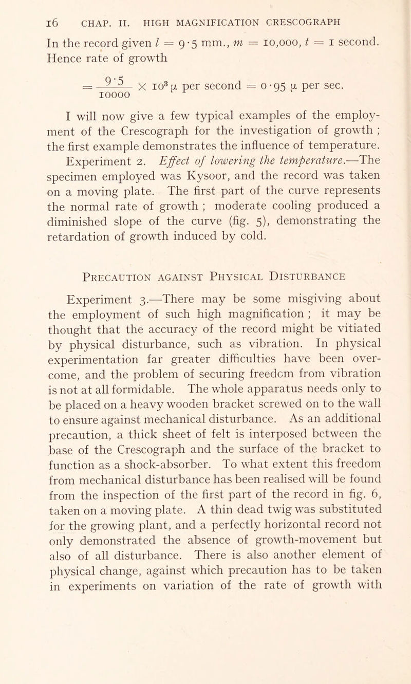 In the record given Z = 9 *5 mm., m = 10,000, t = 1 second. Hence rate of growth = 9_5_ x I03 „ per second = 0-95 a per sec. 10000 I will now give a few typical examples of the employ- ment of the Crescograph for the investigation of growth ; the first example demonstrates the influence of temperature. Experiment 2. Effect of lowering the temperature.—The specimen employed was Kysoor, and the record was taken on a moving plate. The first part of the curve represents the normal rate of growth ; moderate cooling produced a diminished slope of the curve (fig. 5), demonstrating the retardation of growth induced by cold. Precaution against Physical Disturbance Experiment 3.—There may be some misgiving about the employment of such high magnification ; it may be thought that the accuracy of the record might be vitiated by physical disturbance, such as vibration. In physical experimentation far greater difficulties have been over- come, and the problem of securing freedom from vibration is not at all formidable. The whole apparatus needs only to be placed on a heavy wooden bracket screwed on to the wall to ensure against mechanical disturbance. As an additional precaution, a thick sheet of felt is interposed between the base of the Crescograph and the surface of the bracket to function as a shock-absorber. To what extent this freedom from mechanical disturbance has been realised will be found from the inspection of the first part of the record in fig. 6, taken on a moving plate. A thin dead twig was substituted for the growing plant, and a perfectly horizontal record not only demonstrated the absence of growth-movement but also of all disturbance. There is also another element of physical change, against which precaution has to be taken in experiments on variation of the rate of growth with