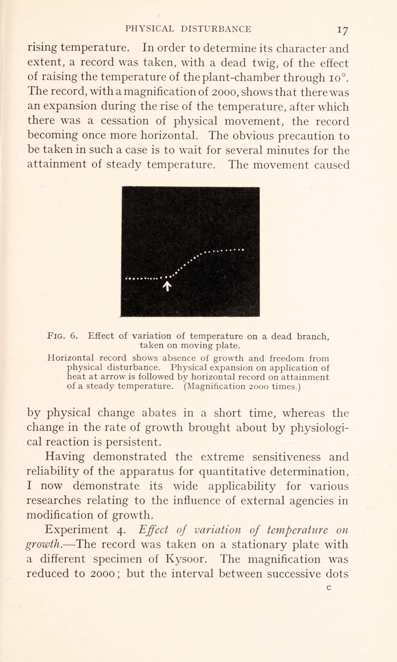 rising temperature. In order to determine its character and extent, a record was taken, with a dead twig, of the effect of raising the temperature of the plant-chamber through io°. The record, with a magnification of 2000, shows that there was an expansion during the rise of the temperature, after which there was a cessation of physical movement, the record becoming once more horizontal. The obvious precaution to be taken in such a case is to wait for several minutes for the attainment of steady temperature. The movement caused Fig. 6. Effect of variation of temperature on a dead branch, taken on moving plate. Horizontal record shows absence of growth and freedom from physical disturbance. Physical expansion on application of heat at arrow is followed by horizontal record on attainment of a steady temperature. (Magnification 2000 times.) by physical change abates in a short time, whereas the change in the rate of growth brought about by physiologi- cal reaction is persistent. Having demonstrated the extreme sensitiveness and reliability of the apparatus for quantitative determination, I now demonstrate its wide applicability for various researches relating to the influence of external agencies in modification of growth. Experiment 4. Effect of variation of temperature on growth.—The record was taken on a stationary plate with a different specimen of Kysoor. The magnification was reduced to 2000; but the interval between successive dots