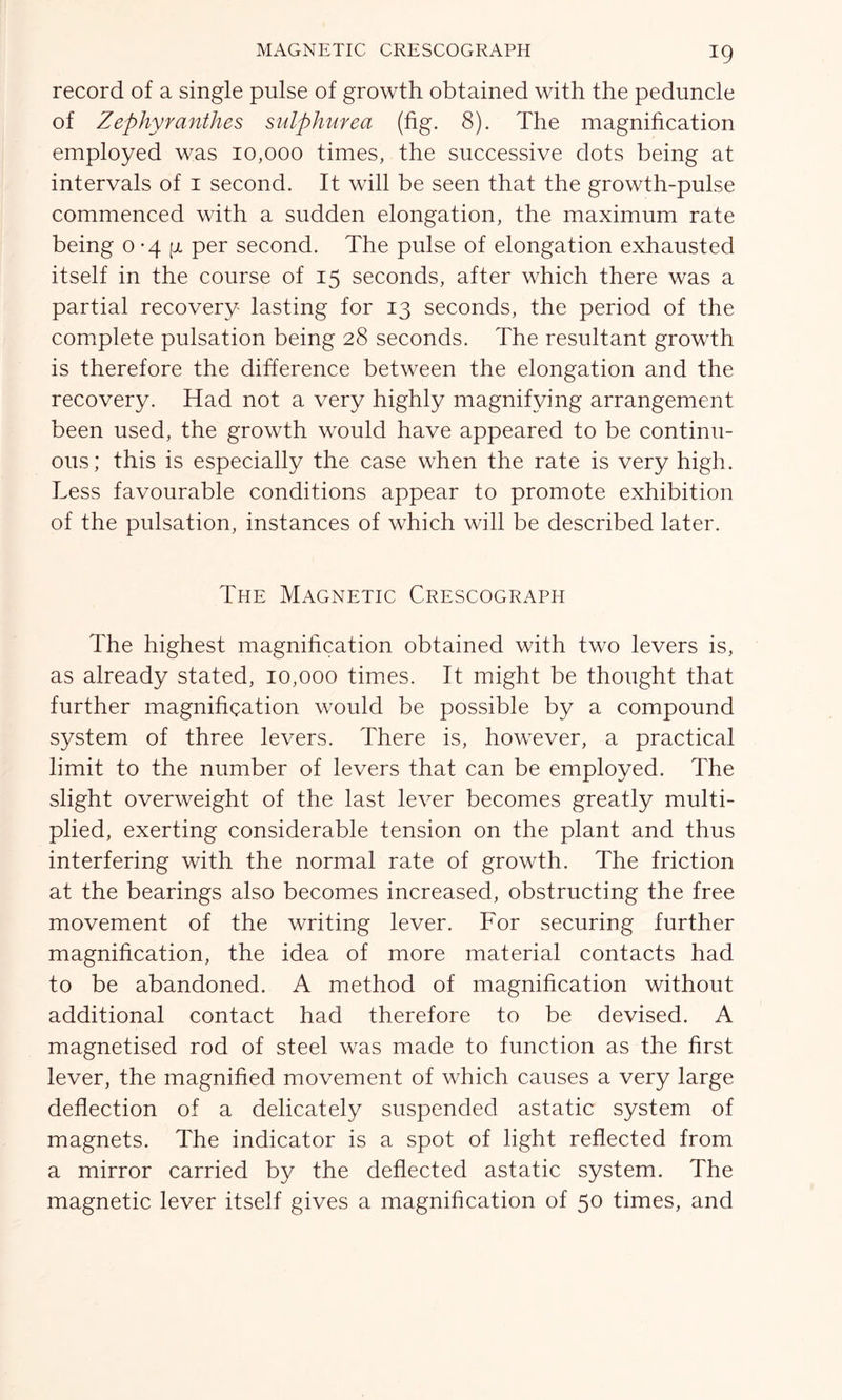 record of a single pulse of growth obtained with the peduncle of Zephyranthes sulphurea (fig. 8). The magnification employed was 10,000 times, the successive dots being at intervals of 1 second. It will be seen that the growth-pulse commenced with a sudden elongation, the maximum rate being 0*44 per second. The pulse of elongation exhausted itself in the course of 15 seconds, after which there was a partial recovery lasting for 13 seconds, the period of the complete pulsation being 28 seconds. The resultant growth is therefore the difference between the elongation and the recovery. Had not a very highly magnifying arrangement been used, the growth would have appeared to be continu- ous; this is especially the case when the rate is very high. Less favourable conditions appear to promote exhibition of the pulsation, instances of which will be described later. The Magnetic Crescograph The highest magnification obtained with two levers is, as already stated, 10,000 times. It might be thought that further magnification would be possible by a compound system of three levers. There is, however, a practical limit to the number of levers that can be employed. The slight overweight of the last lever becomes greatly multi- plied, exerting considerable tension on the plant and thus interfering with the normal rate of growth. The friction at the bearings also becomes increased, obstructing the free movement of the writing lever. For securing further magnification, the idea of more material contacts had to be abandoned. A method of magnification without additional contact had therefore to be devised. A magnetised rod of steel was made to function as the first lever, the magnified movement of which causes a very large deflection of a delicately suspended astatic system of magnets. The indicator is a spot of light reflected from a mirror carried by the deflected astatic system. The magnetic lever itself gives a magnification of 50 times, and