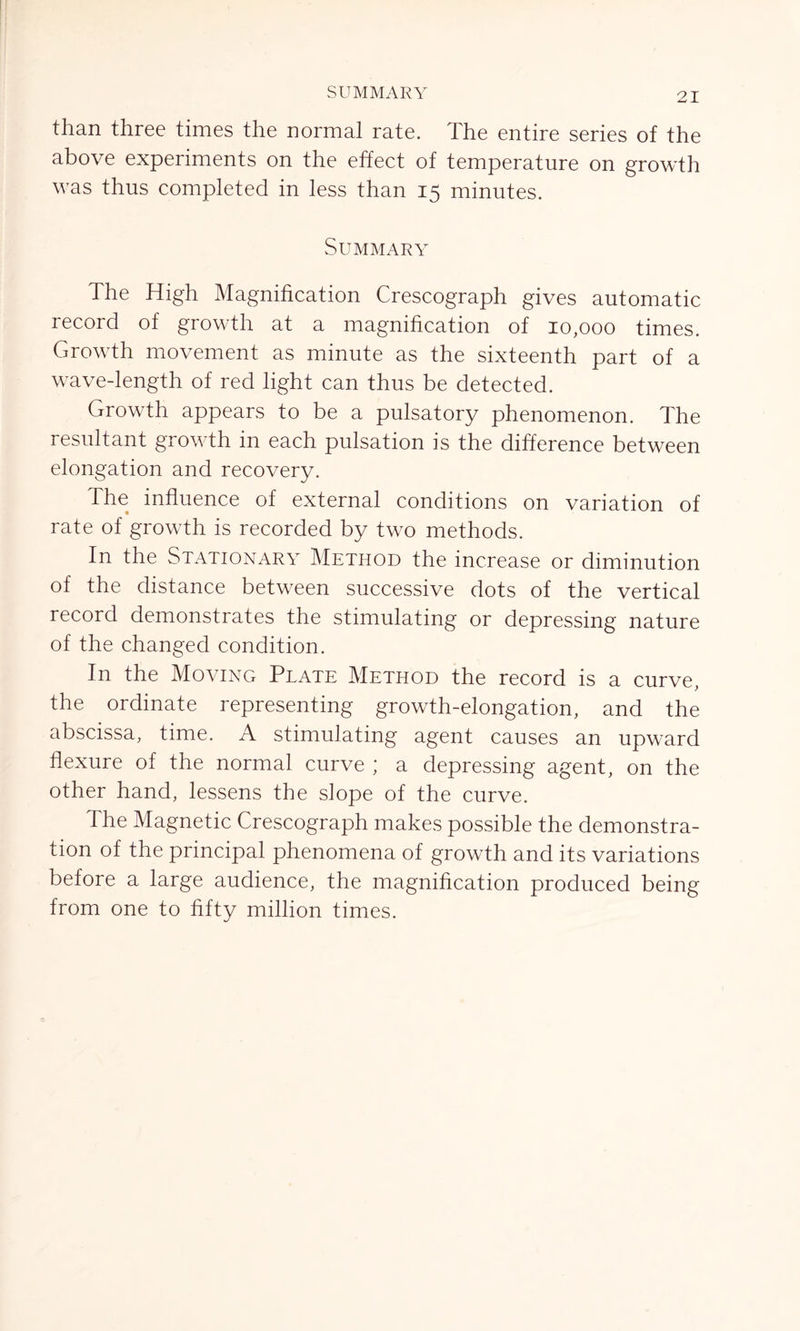 SUMMARY than three times the normal rate. The entire series of the above experiments on the effect of temperature on growth was thus completed in less than 15 minutes. Summary The High Magnification Crescograph gives automatic record of growth at a magnification of 10,000 times. Growth movement as minute as the sixteenth part of a wave-length of red light can thus be detected. Growth appears to be a pulsatory phenomenon. The resultant growth in each pulsation is the difference between elongation and recovery. The influence of external conditions on variation of rate of growth is recorded by two methods. In the Stationary Method the increase or diminution of the distance between successive dots of the vertical record demonstrates the stimulating or depressing nature of the changed condition. In the Moving Plate Method the record is a curve, the ordinate representing growth-elongation, and the abscissa, time. A stimulating agent causes an upward flexure of the normal curve ; a depressing agent, on the other hand, lessens the slope of the curve. The Magnetic Crescograph makes possible the demonstra- tion of the principal phenomena of growth and its variations before a large audience, the magnification produced being from one to fifty million times.