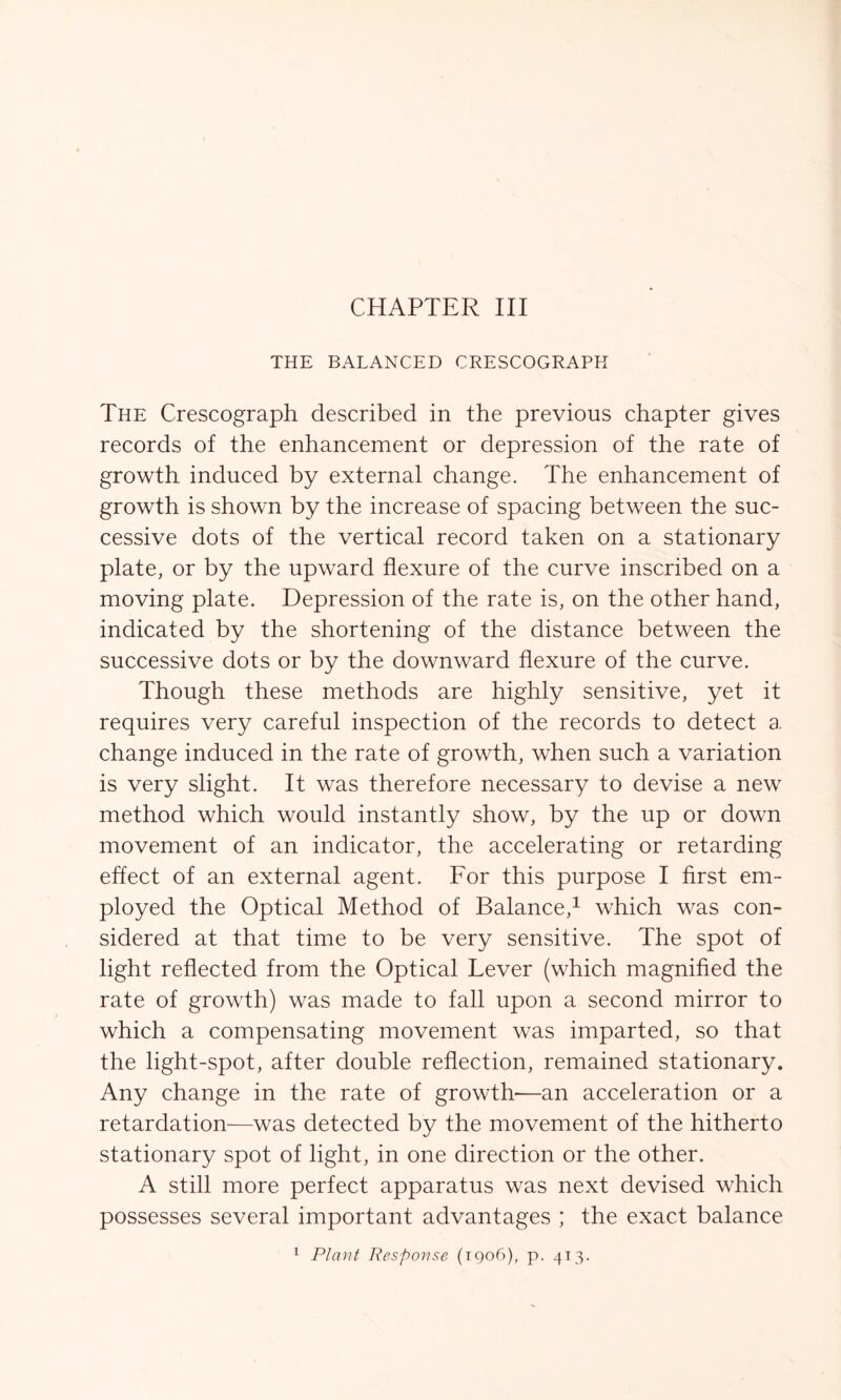 THE BALANCED CRESCOGRAPH The Crescograph described in the previous chapter gives records of the enhancement or depression of the rate of growth induced by external change. The enhancement of growth is shown by the increase of spacing between the suc- cessive dots of the vertical record taken on a stationary plate, or by the upward flexure of the curve inscribed on a moving plate. Depression of the rate is, on the other hand, indicated by the shortening of the distance between the successive dots or by the downward flexure of the curve. Though these methods are highly sensitive, yet it requires very careful inspection of the records to detect a change induced in the rate of growth, when such a variation is very slight. It was therefore necessary to devise a new method which would instantly show, by the up or down movement of an indicator, the accelerating or retarding effect of an external agent. For this purpose I first em- ployed the Optical Method of Balance,1 which was con- sidered at that time to be very sensitive. The spot of light reflected from the Optical Lever (which magnified the rate of growth) was made to fall upon a second mirror to which a compensating movement was imparted, so that the light-spot, after double reflection, remained stationary. Any change in the rate of growth—an acceleration or a retardation—was detected by the movement of the hitherto stationary spot of light, in one direction or the other. A still more perfect apparatus was next devised which possesses several important advantages ; the exact balance 1 Plant Response (1906), p. 413.