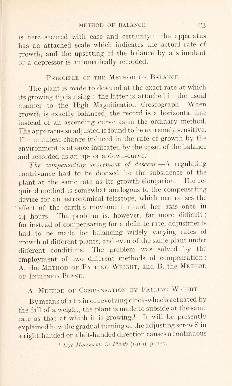 is here secured with ease and certainty ; the apparatus has an attached scale which indicates the actual rate of growth, and the upsetting of the balance by a stimulant or a depressor is automatically recorded. Principle of the Method of Balance The plant is made to descend at the exact rate at which its growing tip is rising 1 the latter is attached in the usual manner to the High Magnification Crescograph. When growth is exactly balanced, the record is a horizontal line instead of an ascending curve as in the ordinary method. The apparatus so adjusted is found to be extremely sensitive. The minutest change induced in the rate of growth by the environment is at once indicated by the upset of the balance and recorded as an up- or a down-curve. The compensating movement of descent.—A regulating contrivance had to be devised for the subsidence of the plant at the same rate as its growth-elongation. The re- quired method is somewhat analogous to the compensating device for an astronomical telescope, which neutralises the 'effect of the earth’s movement round her axis once in 24 hours. The problem is, however, far more difficult ; for instead of compensating for a definite rate, adjustments had to be made for balancing widely varying rates of growth of different plants, and even of the same plant under different conditions. The problem was solved by the employment of two different methods of compensation : A, the Method of Falling Weight, and B, the Method of Inclined Plane. A. Method of Compensation by Falling Weight By means of a train of revolving clock-wheels actuated by the fall of a weight, the plant is made to subside at the same rate as that at which it is growing.1 It will be presently explained how the gradual turning of the adjusting screw S in a right-handed or a left-handed direction causes a continuous Life Movements in Plants (1919), p. 257. 1