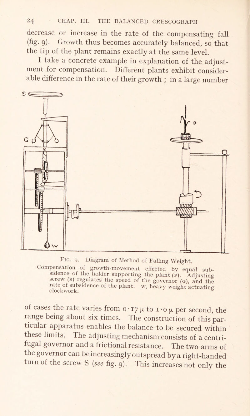 decrease or increase in the rate of the compensating fall (fig. 9). Growth thus becomes accurately balanced, so that the tip of the plant remains exactly at the same level. I take a concrete example in explanation of the adjust- ment for compensation. Different plants exhibit consider- able difference in the rate of their growth ; in a large number Fig. 9. Diagram of Method of Falling Weight. Compensation of growth-movement effected by equal sub- sidence of the holder supporting the plant (p). Adjusting screw (s) regulates the speed of the governor (g), and the rate of subsidence of the plant, w, heavy weight actuating clockwork. ° of cases the rate varies from 0 • 17 g to 1 -o p per second, the range being about six times. The construction of this par- ticular apparatus enables the balance to be secured within these limits. The adjusting mechanism consists of a centri- fugal governor and a frictional resistance. The two arms of the governor can be increasingly outspread by a right-handed turn of the screw S (see fig. 9). This increases not only the