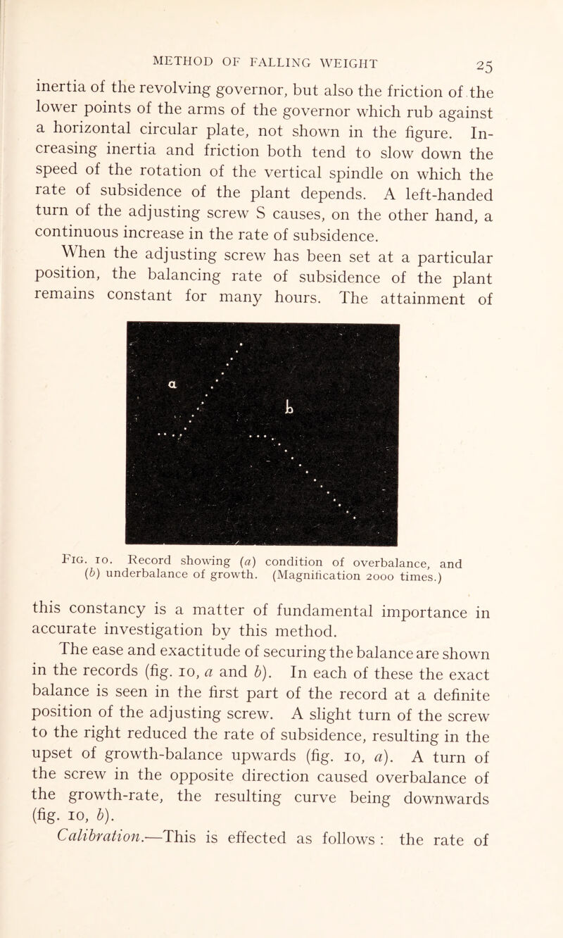 inertia of the revolving governor, but also the friction of the lower points of the arms of the governor which rub against a horizontal circular plate, not shown in the figure. In- creasing inertia and friction both tend to slow down the speed of the rotation of the vertical spindle on which the rate of subsidence of the plant depends. A left-handed turn of the adjusting screw S causes, on the other hand, a continuous increase in the rate of subsidence. When the adjusting screw has been set at a particular position, the balancing rate of subsidence of the plant remains constant for many hours. The attainment of ' .. • • • • • ■ ' • '■ *’*;';* . a • • ■ \ 1 > • • •„ • 1 • • • • • • • • • • - . • • • - • .» • • - ; ✓ • • • ; • • • * , •• ,. S . j  r ■ •; • . Fig. 10. Record showing (a) condition of overbalance, and (b) underbalance of growth. (Magnification 2000 times.) this constancy is a matter of fundamental importance in accurate investigation by this method. The ease and exactitude of securing the balance are shown in the records (fig. 10, a and b). In each of these the exact balance is seen in the first part of the record at a definite position of the adjusting screw. A slight turn of the screw to the right reduced the rate of subsidence, resulting in the upset of growth-balance upwards (fig. 10, a). A turn of the screw in the opposite direction caused overbalance of the growth-rate, the resulting curve being downwards (fig. 10, b). Calibration.—This is effected as follows : the rate of