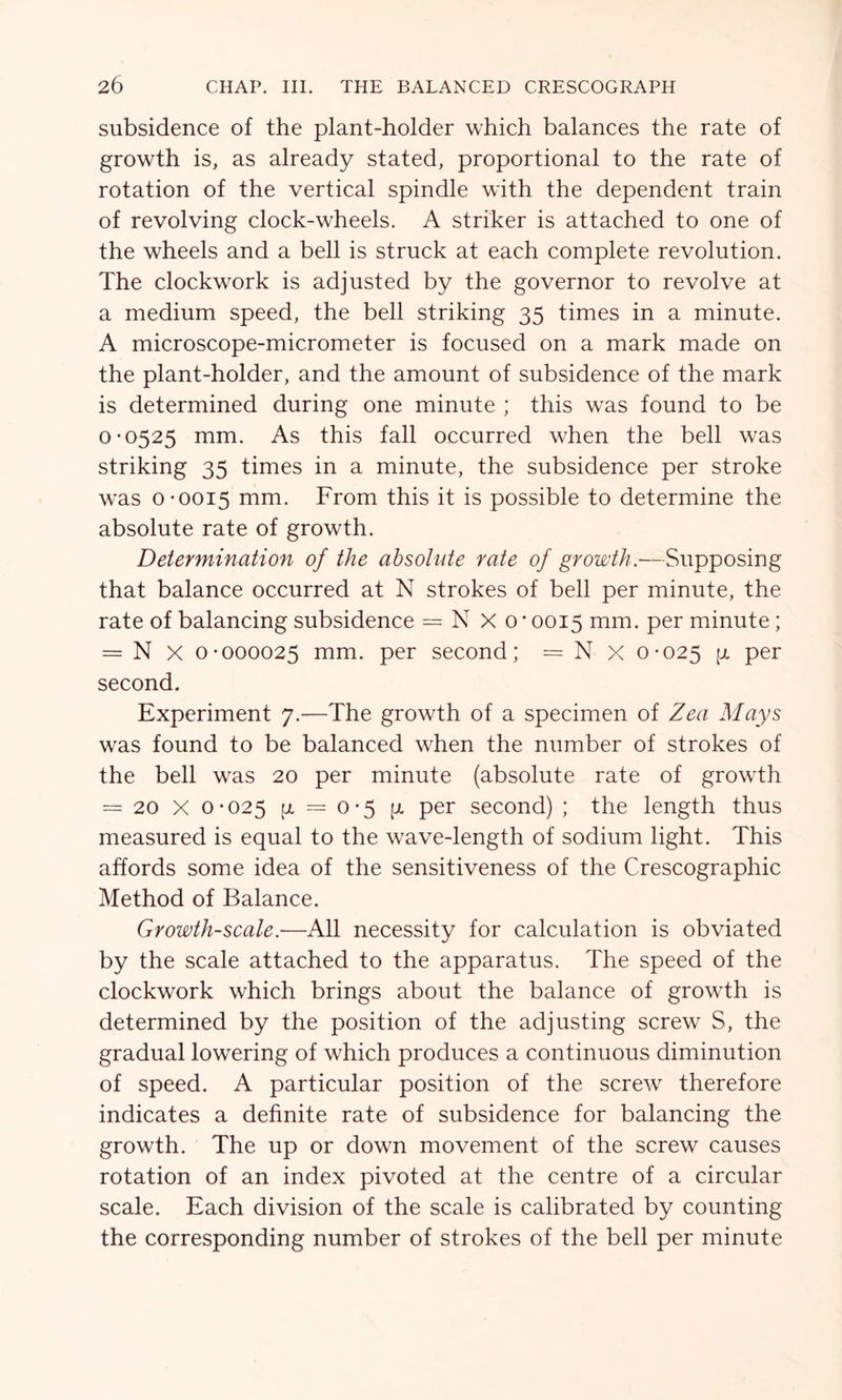 subsidence of the plant-holder which balances the rate of growth is, as already stated, proportional to the rate of rotation of the vertical spindle with the dependent train of revolving clock-wheels. A striker is attached to one of the wheels and a bell is struck at each complete revolution. The clockwork is adjusted by the governor to revolve at a medium speed, the bell striking 35 times in a minute. A microscope-micrometer is focused on a mark made on the plant-holder, and the amount of subsidence of the mark is determined during one minute ; this was found to be 0-0525 mm. As this fall occurred when the bell was striking 35 times in a minute, the subsidence per stroke was 0-0015 mm. From this it is possible to determine the absolute rate of growth. Determination of the absolute rate of growth.—Supposing that balance occurred at N strokes of bell per minute, the rate of balancing subsidence = N X o * 0015 mm. per minute; = N X 0-000025 mm. per second; = N x 0-025 V* Per second. Experiment 7.-—The growth of a specimen of Zea Mays was found to be balanced when the number of strokes of the bell was 20 per minute (absolute rate of growth = 20 X 0-025 (x = 0*5 [a per second) ; the length thus measured is equal to the wave-length of sodium light. This affords some idea of the sensitiveness of the Crescographic Method of Balance. Growth-scale.—All necessity for calculation is obviated by the scale attached to the apparatus. The speed of the clockwork which brings about the balance of growth is determined by the position of the adjusting screw S, the gradual lowering of which produces a continuous diminution of speed. A particular position of the screw therefore indicates a definite rate of subsidence for balancing the growth. The up or down movement of the screw causes rotation of an index pivoted at the centre of a circular scale. Each division of the scale is calibrated by counting the corresponding number of strokes of the bell per minute