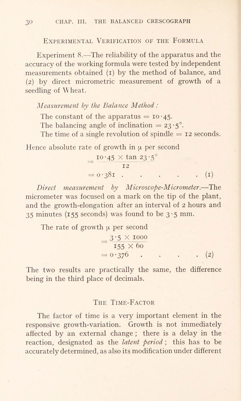 Experimental Verification of the Formula Experiment 8.—The reliability of the apparatus and the accuracy of the working formula were tested by independent measurements obtained (i) by the method of balance, and (2) by direct micrometric measurement of growth of a seedling of Wheat. Measurement by the Balance Method: The constant of the apparatus = 10-45. The balancing angle of inclination = 23-5°. The time of a single revolution of spindle = 12 seconds. Hence absolute rate of growth in [jl per second 10-45 X tan 23-5° 12 = 0-381 . . . . . (1) Direct measurement by Microscope-Micrometer.—The micrometer was focused on a mark on the tip of the plant, and the growth-elongation after an interval of 2 hours and 35 minutes (155 seconds) was found to be 3-5 mm. The rate of growth per second 3-5 X 1000 155 X 60 -0-376 . . . . (2) The two results are practically the same, the difference being in the third place of decimals. The Time-Factor The factor of time is a very important element in the responsive growth-variation. Growth is not immediately affected by an external change ; there is a delay in the reaction, designated as the latent period ; this has to be accurately determined, as also its modification under different