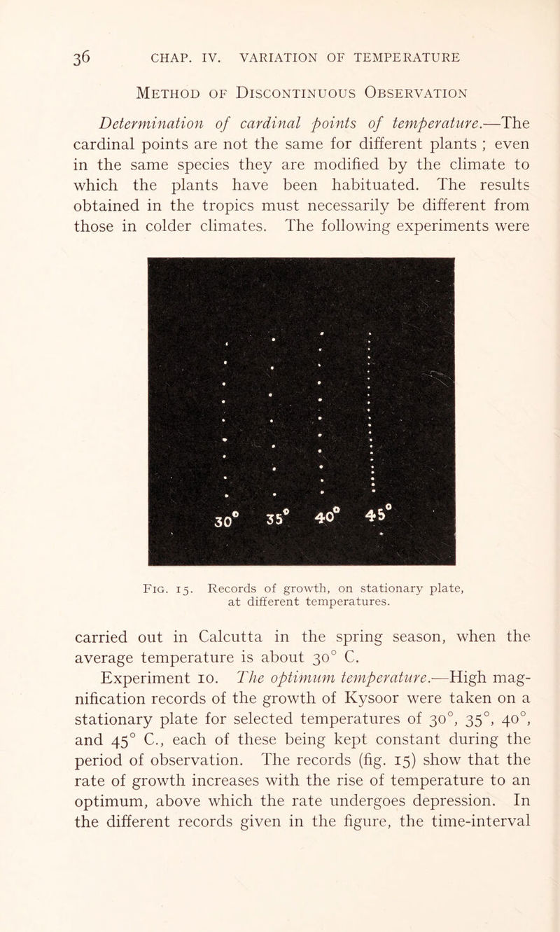 Method of Discontinuous Observation Determination of cardinal points of temperature.—The cardinal points are not the same for different plants ; even in the same species they are modified by the climate to which the plants have been habituated. The results obtained in the tropics must necessarily be different from those in colder climates. The following experiments were Fig. 15. Records of growth, on stationary plate, at different temperatures. carried out in Calcutta in the spring season, when the average temperature is about 300 C. Experiment 10. The optimum temperature.-—High mag- nification records of the growth of Kysoor were taken on a stationary plate for selected temperatures of 30°, 350, 40°, and 450 C., each of these being kept constant during the period of observation. The records (fig. 15) show that the rate of growth increases with the rise of temperature to an optimum, above which the rate undergoes depression. In the different records given in the figure, the time-interval