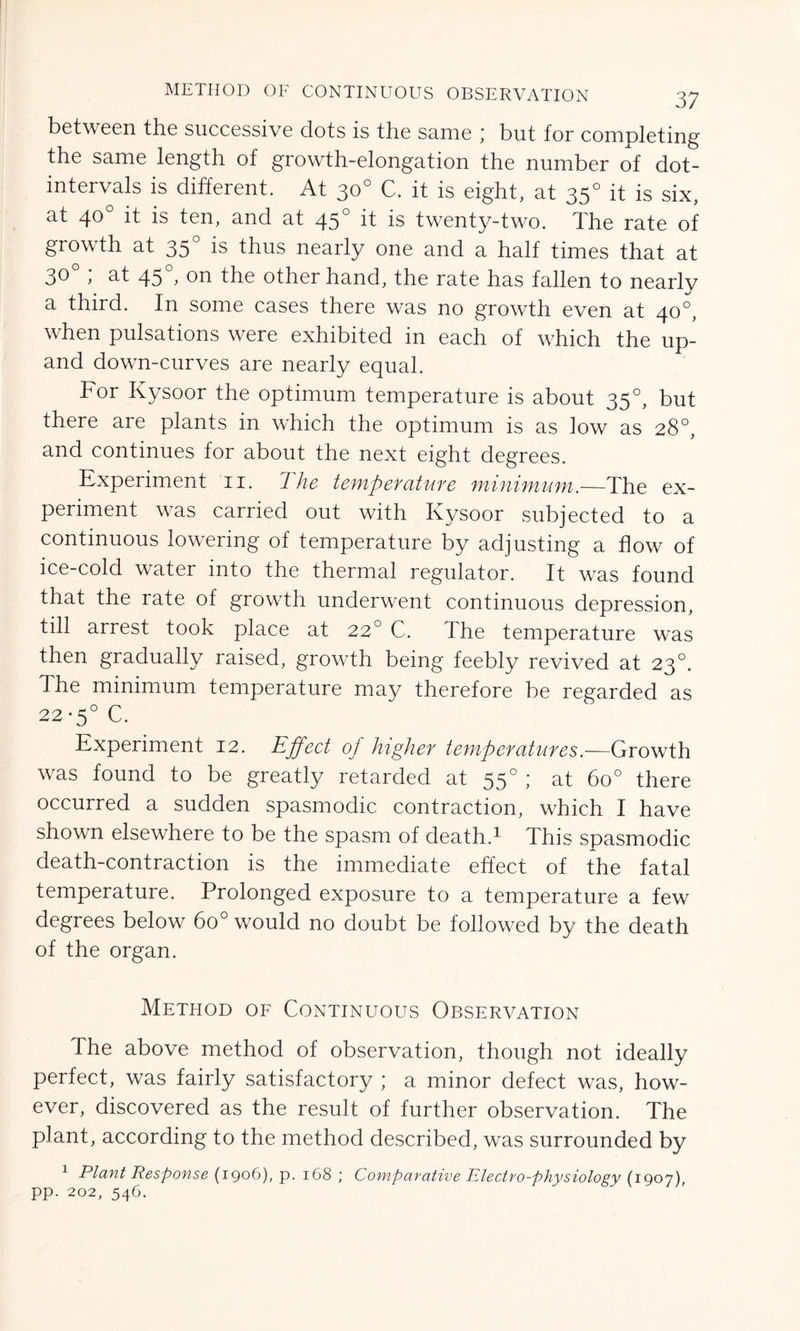 between the successive dots is the same ; but for completing the same length of growth-elongation the number of dot- intervals is different. At 30° C. it is eight, at 350 it is six, at 40° it is ten, and at 450 it is twenty-two. The rate of growth at 350 is thus nearly one and a half times that at 30 , at 45 , on the other hand, the rate has fallen to nearlv a third. In some cases there was no growth even at 40°, when pulsations were exhibited in each of which the up- and down-curves are nearly equal. For Kysoor the optimum temperature is about 350, but there are plants in which the optimum is as low as 28°, and continues for about the next eight degrees. Experiment 11. The temperature minimum.—The ex- periment was carried out with Kysoor subjected to a continuous lowering of temperature by adjusting a flow of ice-cold water into the thermal regulator. It was found that the rate of growth underwent continuous depression, till arrest took place at 220 C. The temperature was then gradually raised, growth being feebly revived at 230. The minimum temperature may therefore be regarded as 22-5° C. Experiment 12. Effect of higher temperatures.—Growth was found to be greatly retarded at 550 ; at 6o° there occurred a sudden spasmodic contraction, which I have shown elsewhere to be the spasm of death.1 This spasmodic death-contraction is the immediate effect of the fatal temperature. Prolonged exposure to a temperature a few degrees below 6o° would no doubt be followed by the death of the organ. Method of Continuous Observation The above method of observation, though not ideally perfect, was fairly satisfactory ; a minor defect was, how- ever, discovered as the result of further observation. The plant, according to the method described, was surrounded by 1 Plant Response (1906), p. 168 ; Comparative Electro-physiology (1907) pp. 202, 546.