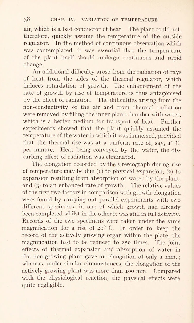 air, which is a bad conductor of heat. The plant could not, therefore, quickly assume the temperature of the outside regulator. In the method of continuous observation which was contemplated, it was essential that the temperature of the plant itself should undergo continuous and rapid change. An additional difficulty arose from the radiation of rays of heat from the sides of the thermal regulator, which induces retardation of growth. The enhancement of the rate of growth by rise of temperature is thus antagonised by the effect of radiation. The difficulties arising from the non-conductivity of the air and from thermal radiation were removed by filling the inner plant-chamber with water, which is a better medium for transport of heat. Further experiments showed that the plant quickly assumed the temperature of the water in which it was immersed, provided that the thermal rise was at a uniform rate of, say, i° C. per minute. Heat being conveyed by the water, the dis- turbing effect of radiation was eliminated. The elongation recorded by the Crescograph during rise of temperature may be due (1) to physical expansion, (2) to expansion resulting from absorption of water by the plant, and (3) to an enhanced rate of growth. The relative values of the first two factors in comparison with growth-elongation were found by carrying out parallel experiments with two different specimens, in one of which growth had already been completed whilst in the other it was still in full activity. Records of the two specimens’were taken under the same magnification for a rise of 20° C. In order to keep the record of the actively growing organ within the plate, the magnification had to be reduced to 250 times. The joint effects of thermal expansion and absorption of water in the non-growing plant gave an elongation of only 1 mm. ; whereas, under similar circumstances, the elongation of the actively growing plant was more than 100 mm. Compared with the physiological reaction, the physical effects were quite negligible.