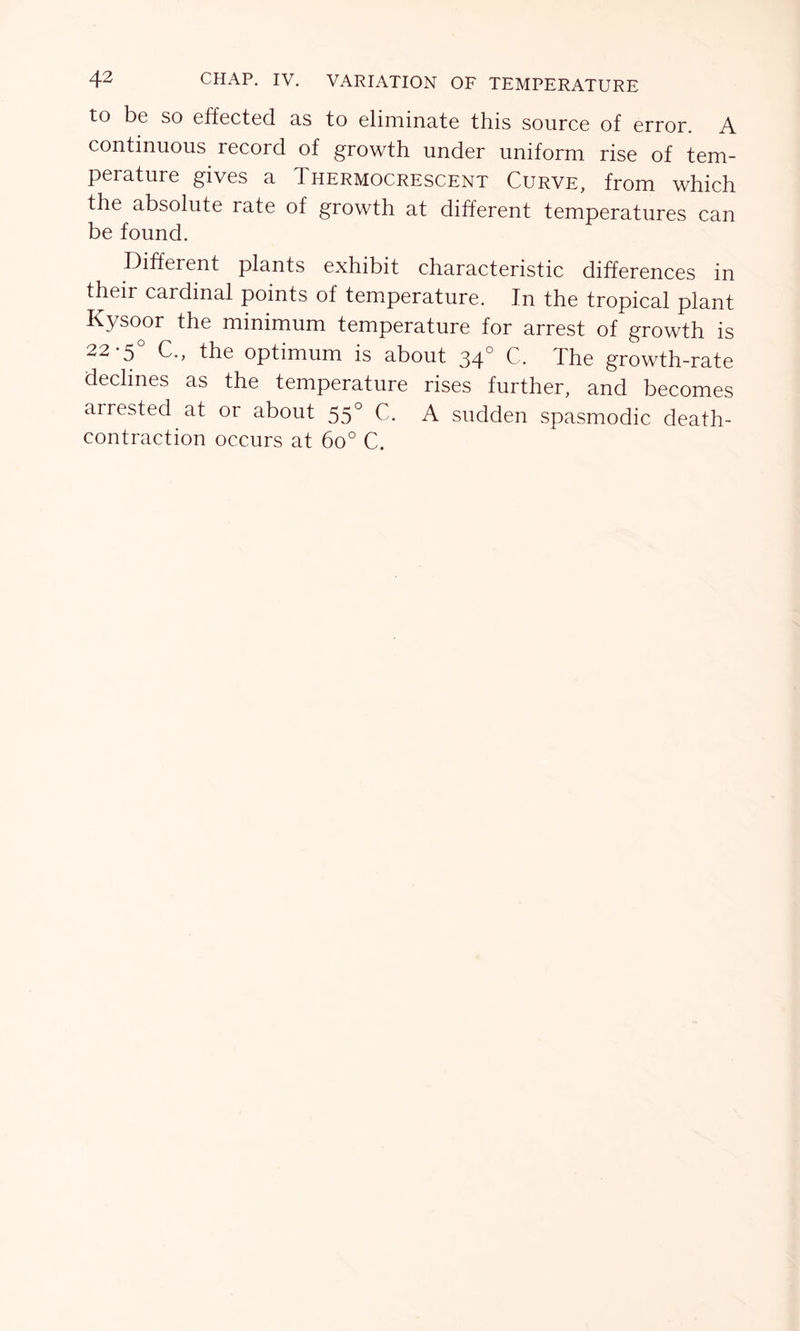 to be so effected as to eliminate this source of error. A continuous record of growth under uniform rise of tem- perature gives a Thermocrescent Curve, from which the absolute rate of growth at different temperatures can be found. Different plants exhibit characteristic differences in their cardinal points of temperature. In the tropical plant Kysoor the minimum temperature for arrest of growth is 22 5 C.f the optimum is about 34° C. The growth-rate declines as the temperature rises further, and becomes arrested at or about 55° C. A sudden spasmodic death- contraction occurs at 6o° C.