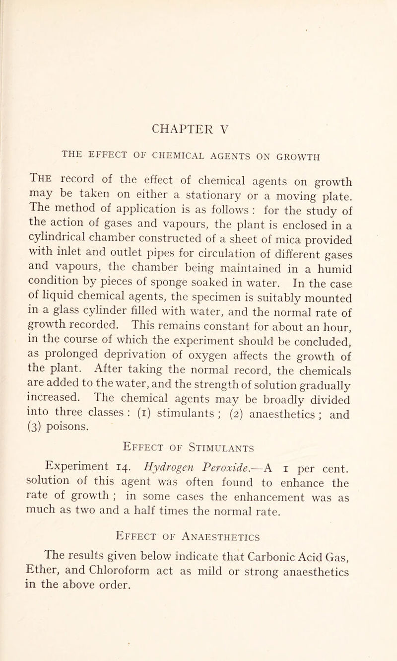 i HE EFFECT OF CHEMICAL AGENTS ON GROWTH The record of the effect of chemical agents on growth may be taken on either a stationary or a moving plate. The method of application is as follows : for the study of the action of gases and vapours, the plant is enclosed in a cylindrical chamber constructed of a sheet of mica provided with inlet and outlet pipes for circulation of different gases and vapours, the chamber being maintained in a humid condition by pieces of sponge soaked in water. In the case of liquid chemical agents, the specimen is suitably mounted in a glass cylinder filled with water, and the normal rate of growth recorded. This remains constant for about an hour, in the course of which the experiment should be concluded, as prolonged deprivation of oxygen affects the growth of the plant. After taking the normal record, the chemicals are added to the water, and the strength of solution gradually increased. The chemical agents may be broadly divided into three classes : (i) stimulants ; (2) anaesthetics ; and (3) poisons. Effect of Stimulants Experiment 14. Hydrogen Peroxide.—A 1 per cent, solution of this agent was often found to enhance the rate of growth ; in some cases the enhancement was as much as two and a half times the normal rate. Effect of Anaesthetics The results given below indicate that Carbonic Acid Gas, Ether, and Chloroform act as mild or strong anaesthetics in the above order.