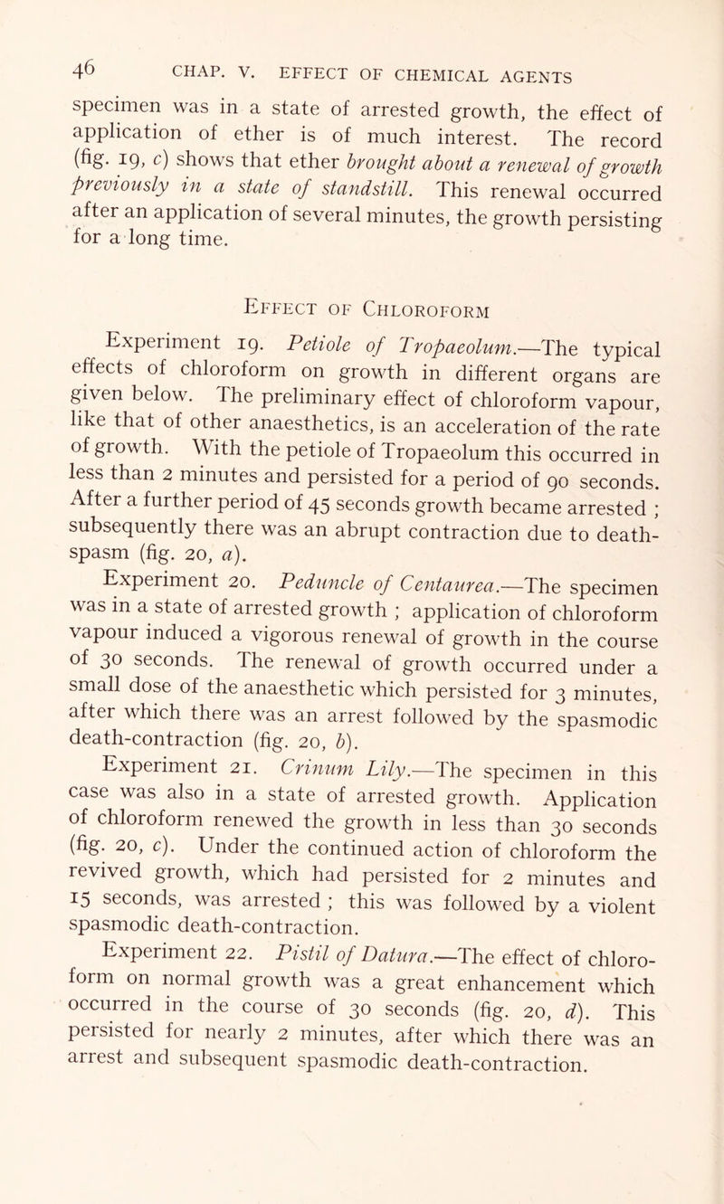 specimen was in a state of arrested growth, the effect of application of ether is of much interest. The record (fig. 19, c) shows that ether brought about a renewal of growth previously in a state of standstill. This renewal occurred after an application of several minutes, the growth persisting for a long time. Effect of Chloroform Experiment 19. Petiole of Tropaeolum.—The typical effects of chloroform on growth in different organs are given below. The preliminary effect of chloroform vapour, like that of other anaesthetics, is an acceleration of the rate of growth. With the petiole of Tropaeolum this occurred in less than 2 minutes and persisted for a period of 90 seconds. After a further period of 45 seconds growth became arrested ; subsequently there was an abrupt contraction due to death- spasm (fig. 20, a). Experiment 20. Peduncle of Centaurea.—The specimen was in a state of arrested growth ; application of chloroform vapour induced a vigorous renewal of growth in the course of 30 seconds. The renewal of growth occurred under a small dose of the anaesthetic which persisted for 3 minutes, after which there was an arrest followed by the spasmodic death-contraction (fig. 20, b). Experiment 21. Crinum Lily.—The specimen in this case was also in a state of arrested growth. Application of chloroform renewed the growth in less than 30 seconds (fig. 20, c). Under the continued action of chloroform the revived growth, which had persisted for 2 minutes and 15 seconds, was arrested ; this was followed by a violent spasmodic death-contraction. Experiment 22. Pistil of Datura.—The effect of chloro- form on normal growth was a great enhancement which occurred in the course of 30 seconds (fig. 20, d). This persisted for nearly 2 minutes, after which there was an anest and subsequent spasmodic death-contraction.