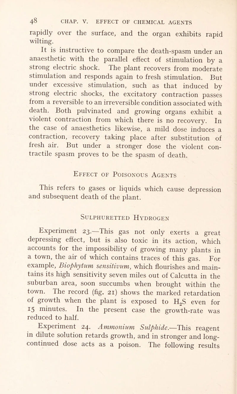 rapidly over the surface, and the organ exhibits rapid wilting. It is instructive to compare the death-spasm under an anaesthetic with the parallel effect of stimulation by a strong electric shock. The plant recovers from moderate stimulation and responds again to fresh stimulation. But under excessive stimulation, such as that induced by strong electric shocks, the excitatory contraction passes from a reversible to an irreversible condition associated with death. Both pulvinated and growing organs exhibit a violent contraction from which there is no recovery. In the case of anaesthetics likewise, a mild dose induces a contraction, recovery taking place after substitution of fresh air. But under a stronger dose the violent con- tractile spasm proves to be the spasm of death. Effect of Poisonous Agents This refers to gases or liquids which cause depression and subsequent death of the plant. Sulphuretted Hydrogen Experiment 23.—This gas not only exerts a great depressing effect, but is also toxic in its action, which accounts for the impossibility of growing many plants in a town, the air of which contains traces of this gas. For example, Biophytum sensitivum, which flourishes and main- tains its high sensitivity seven miles out of Calcutta in the suburban area, soon succumbs when brought within the town. The record (fig. 21) shows the marked retardation of growth when the plant is exposed to H2S even for 15 minutes. In the present case the growth-rate was reduced to half. Experiment 24. Afyimonium Sulphide.—This reagent in dilute solution retards growth, and in stronger and long- continued dose acts as a poison. The following results