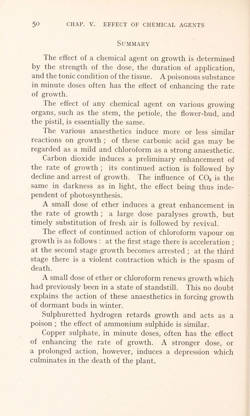 Summary The effect of a chemical agent on growth is determined by the strength of the dose, the duration of application, and the tonic condition of the tissue. A poisonous substance in minute doses often has the effect of enhancing the rate of growth. Ihe effect of any chemical agent on various growing organs, such as the stem, the petiole, the flower-bud, and the pistil, is essentially the same. The various anaesthetics induce more or less similar reactions on growth ; of these carbonic acid gas may be regarded as a mild and chloroform as a strong anaesthetic. Carbon dioxide induces a preliminary enhancement of the rate of growth ; its continued action is followed by decline and arrest of growth. The influence of C02 is the same in darkness as in light, the effect being thus inde- pendent of photosynthesis. A small dose of ether induces a great enhancement in the rate of growth ; a large dose paralyses growth, but timely substitution of fresh air is followed by revival. The effect of continued action of chloroform vapour on growth is as follows : at the first stage there is acceleration ; at the second stage growth becomes arrested ; at the third stage there is a violent contraction which is the spasm of death. A small dose of ether or chloroform renews growth which had previously been in a state of standstill. This no doubt explains the action of these anaesthetics in forcing growth of dormant buds in winter. Sulphuretted hydrogen retards growth and acts as a poison ; the effect of ammonium sulphide is similar. Copper sulphate, in minute doses, often has the effect of enhancing the rate of growth. A stronger dose, or a prolonged action, however, induces a depression which culminates in the death of the plant.