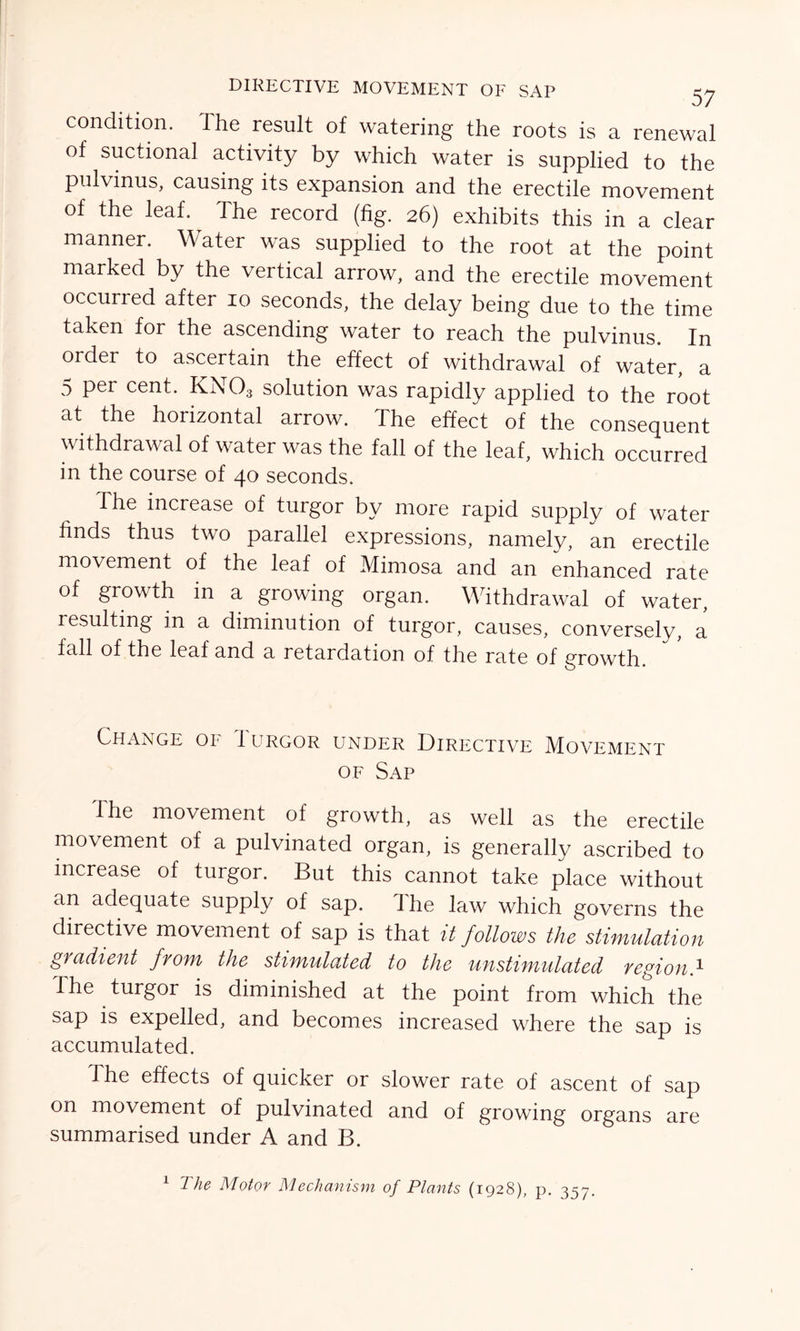 condition, the result of watering the roots is a renewal of suctional activity by which water is supplied to the pulvinus, causing its expansion and the erectile movement of the leaf. The record (fig. 26) exhibits this in a clear manner. Water was supplied to the root at the point marked by the vertical arrow, and the erectile movement occurred after 10 seconds, the delay being due to the time taken for the ascending water to reach the pulvinus. In order to ascertain the effect of withdrawal of water, a 5 per cent. KN03 solution was rapidly applied to the root at the horizontal arrow. The effect of the consequent withdrawal of water was the fall of the leaf, which occurred in the course of 40 seconds. The increase of turgor by more rapid supply of water finds thus two parallel expressions, namely, an erectile movement of the leaf of Mimosa and an enhanced rate of growth in a growing organ. Withdrawal of water, resulting in a diminution of turgor, causes, conversely, a fall of the leaf and a retardation of the rate of growth. Change of Iurgor under Directive Movement of Sap The movement of growth, as well as the erectile movement of a pulvinated organ, is generally ascribed to increase of turgor. But this cannot take place without an adequate supply of sap. i he law which governs the directive movement of sap is that it follows the stimulation gradient from the stimulated to the unstimulated region.1 The turgor is diminished at the point from which the sap is expelled, and becomes increased where the sap is accumulated. The effects of quicker or slower rate of ascent of sap on movement of pulvinated and of growing organs are summarised under A and B. 1 The Motor Mechanism of Plants (1928), p. 357.