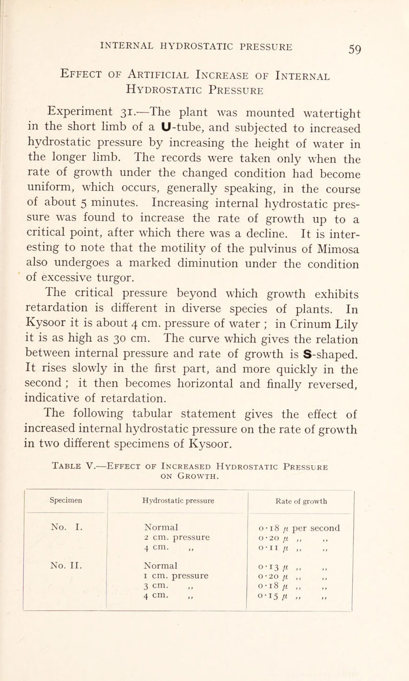 INTERNAL HYDROSTATIC PRESSURE Effect of Artificial Increase of Internal Hydrostatic Pressure Experiment 31.—The plant was mounted watertight in the short limb of a U-tube, and subjected to increased hydrostatic pressure by increasing the height of water in the longer limb. The records were taken only when the rate of growth under the changed condition had become uniform, which occurs, generally speaking, in the course of about 5 minutes. Increasing internal hydrostatic pres- sure was found to increase the rate of growth up to a critical point, after which there was a decline. It is inter- esting to note that the motility of the pulvinus of Mimosa also undergoes a marked diminution under the condition of excessive turgor. The critical pressure beyond which growth exhibits retardation is different in diverse species of plants. In Kysoor it is about 4 cm. pressure of water ; in Crinum Lily it is as high as 30 cm. The curve which gives the relation between internal pressure and rate of growth is S-shaped. It rises slowly in the first part, and more quickly in the second ; it then becomes horizontal and finally reversed, indicative of retardation. The following tabular statement gives the effect of increased internal hydrostatic pressure on the rate of growth in two different specimens of Kysoor. Table V.—Effect of Increased Hydrostatic Pressure on Growth. Specimen Hydrostatic pressure Rate of growth No. 1. Normal 2 cm. pressure 4 cm. o • 18 /i per second 0-20 /i „ o-ii n ,, No. II. Normal 1 cm. pressure 3 cm. 4 cm. ,, 0-13 fi 0-20 [I o • 18 n 0-15 /i