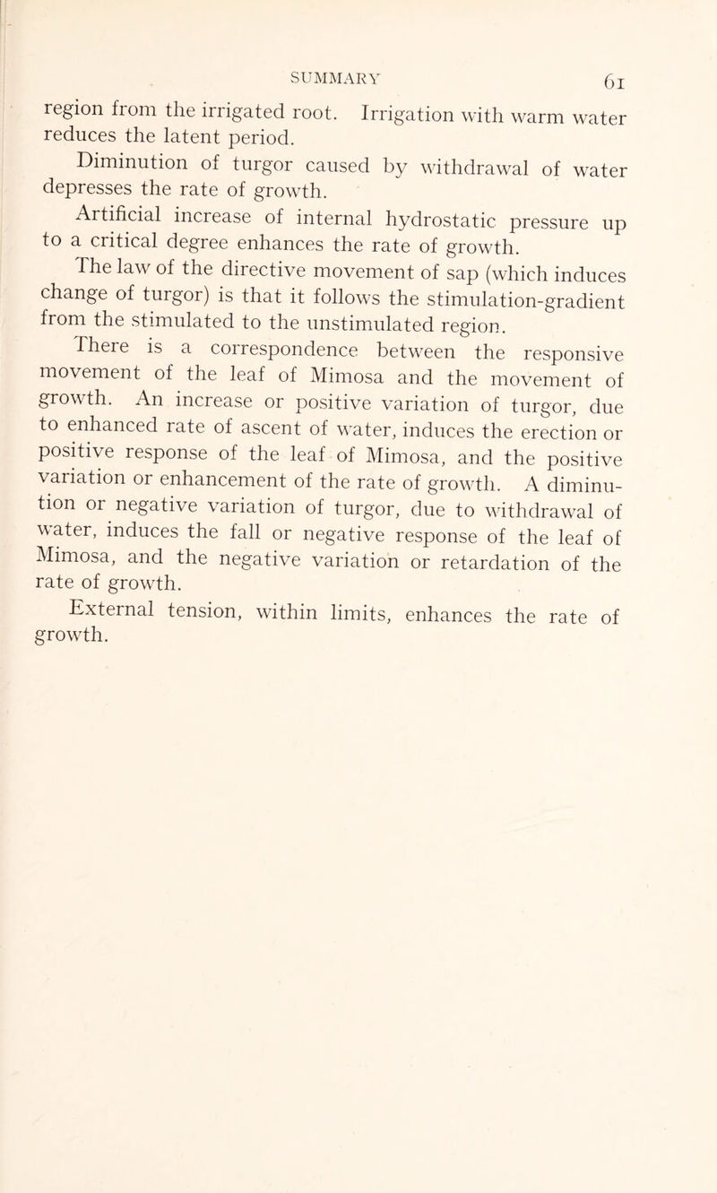 region from the irrigated root. Irrigation with warm water reduces the latent period. Diminution of turgor caused by withdrawal of water depresses the rate of growth. Artificial increase of internal hydrostatic pressure up to a critical degree enhances the rate of growth. The law of the directive movement of sap (which induces change of turgor) is that it follows the stimulation-gradient from the stimulated to the unstimulated region. There is a coirespondence between the responsive movement of the leaf of Mimosa and the movement of growth. An increase or positive variation of turgor, due to enhanced rate of ascent of water, induces the erection or positive response of the leaf of Mimosa, and the positive variation or enhancement of the rate of growth. A diminu- tion or negative variation of turgor, due to withdrawal of water, induces the fall or negative response of the leaf of Mimosa, and the negative variation or retardation of the rate of growth. External tension, within limits, enhances the rate of growth.